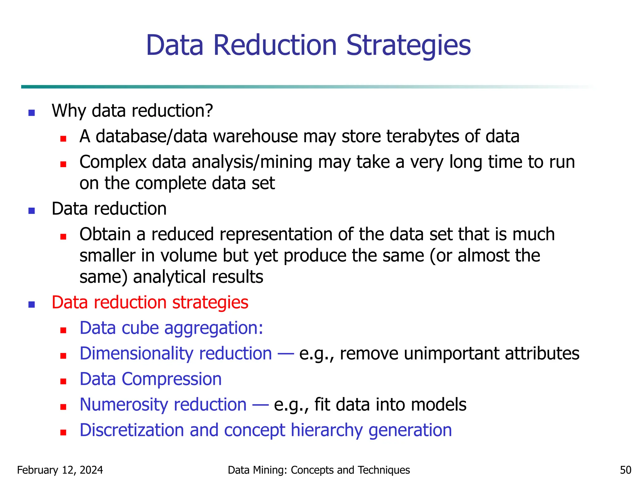 February 12, 2024 Data Mining: Concepts and Techniques 50
Data Reduction Strategies
 Why data reduction?
 A database/data warehouse may store terabytes of data
 Complex data analysis/mining may take a very long time to run
on the complete data set
 Data reduction
 Obtain a reduced representation of the data set that is much
smaller in volume but yet produce the same (or almost the
same) analytical results
 Data reduction strategies
 Data cube aggregation:
 Dimensionality reduction — e.g., remove unimportant attributes
 Data Compression
 Numerosity reduction — e.g., fit data into models
 Discretization and concept hierarchy generation
 