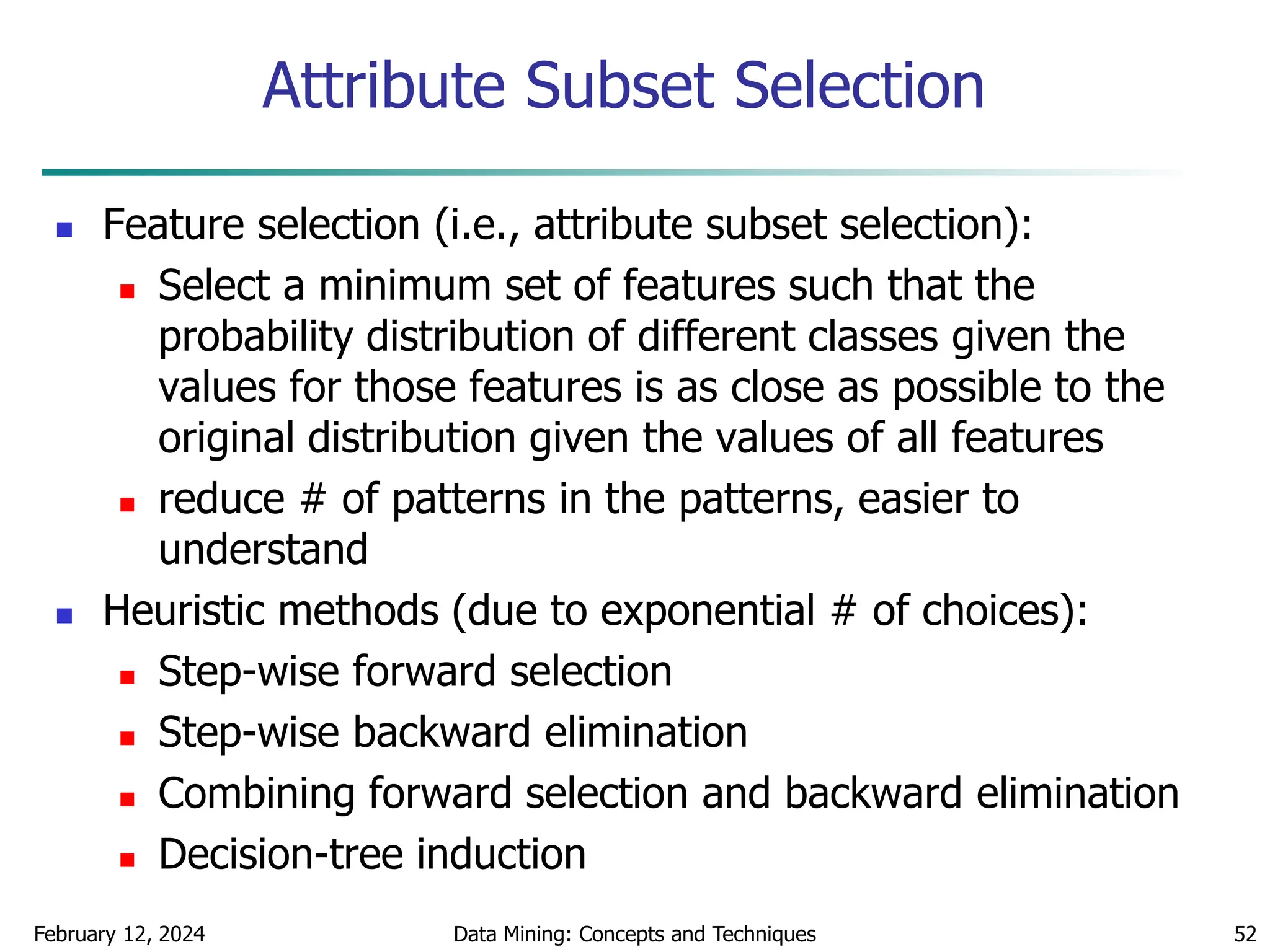 February 12, 2024 Data Mining: Concepts and Techniques 52
Attribute Subset Selection
 Feature selection (i.e., attribute subset selection):
 Select a minimum set of features such that the
probability distribution of different classes given the
values for those features is as close as possible to the
original distribution given the values of all features
 reduce # of patterns in the patterns, easier to
understand
 Heuristic methods (due to exponential # of choices):
 Step-wise forward selection
 Step-wise backward elimination
 Combining forward selection and backward elimination
 Decision-tree induction
 