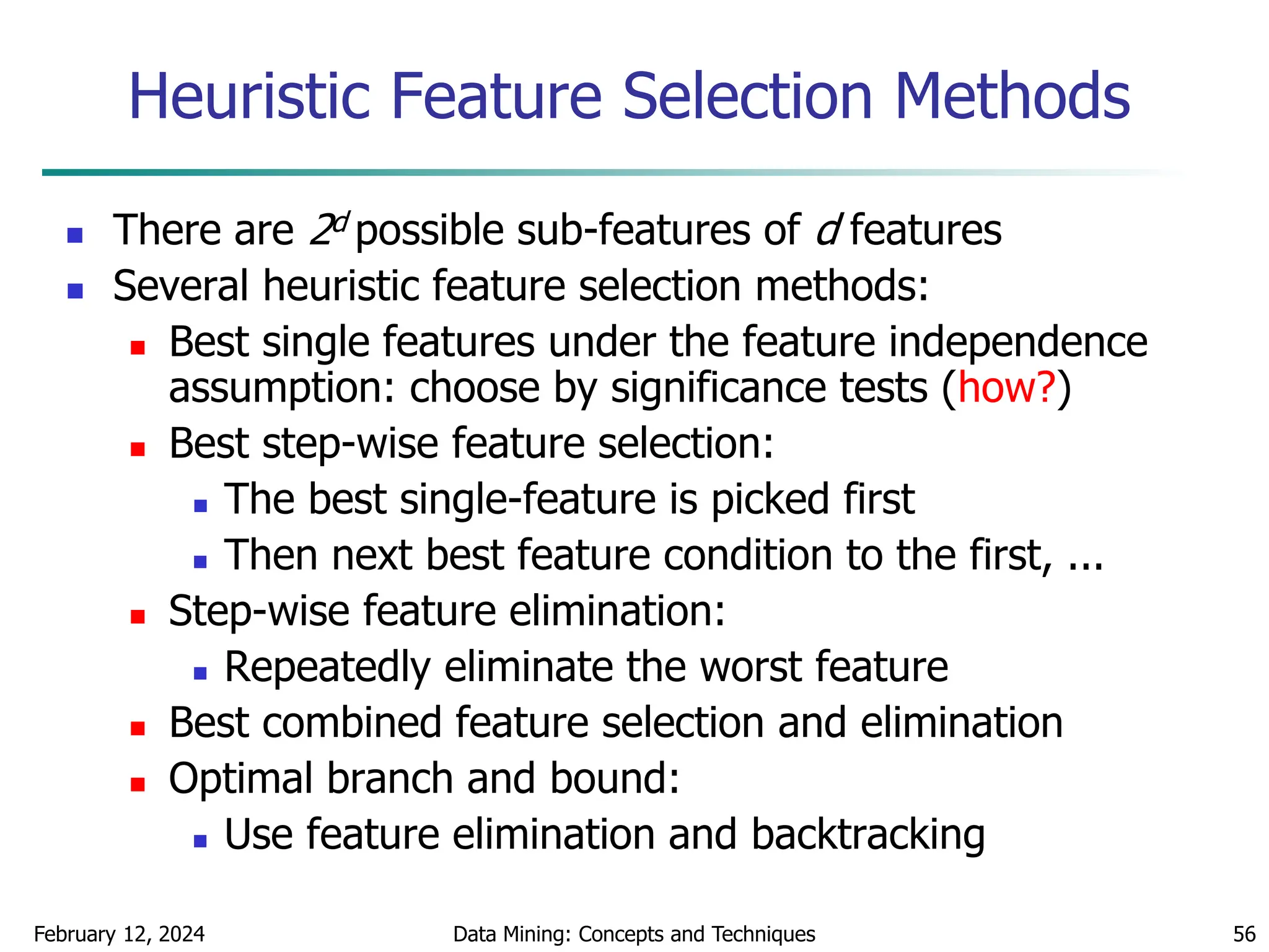 February 12, 2024 Data Mining: Concepts and Techniques 56
Heuristic Feature Selection Methods
 There are 2d possible sub-features of d features
 Several heuristic feature selection methods:
 Best single features under the feature independence
assumption: choose by significance tests (how?)
 Best step-wise feature selection:
 The best single-feature is picked first
 Then next best feature condition to the first, ...
 Step-wise feature elimination:
 Repeatedly eliminate the worst feature
 Best combined feature selection and elimination
 Optimal branch and bound:
 Use feature elimination and backtracking
 
