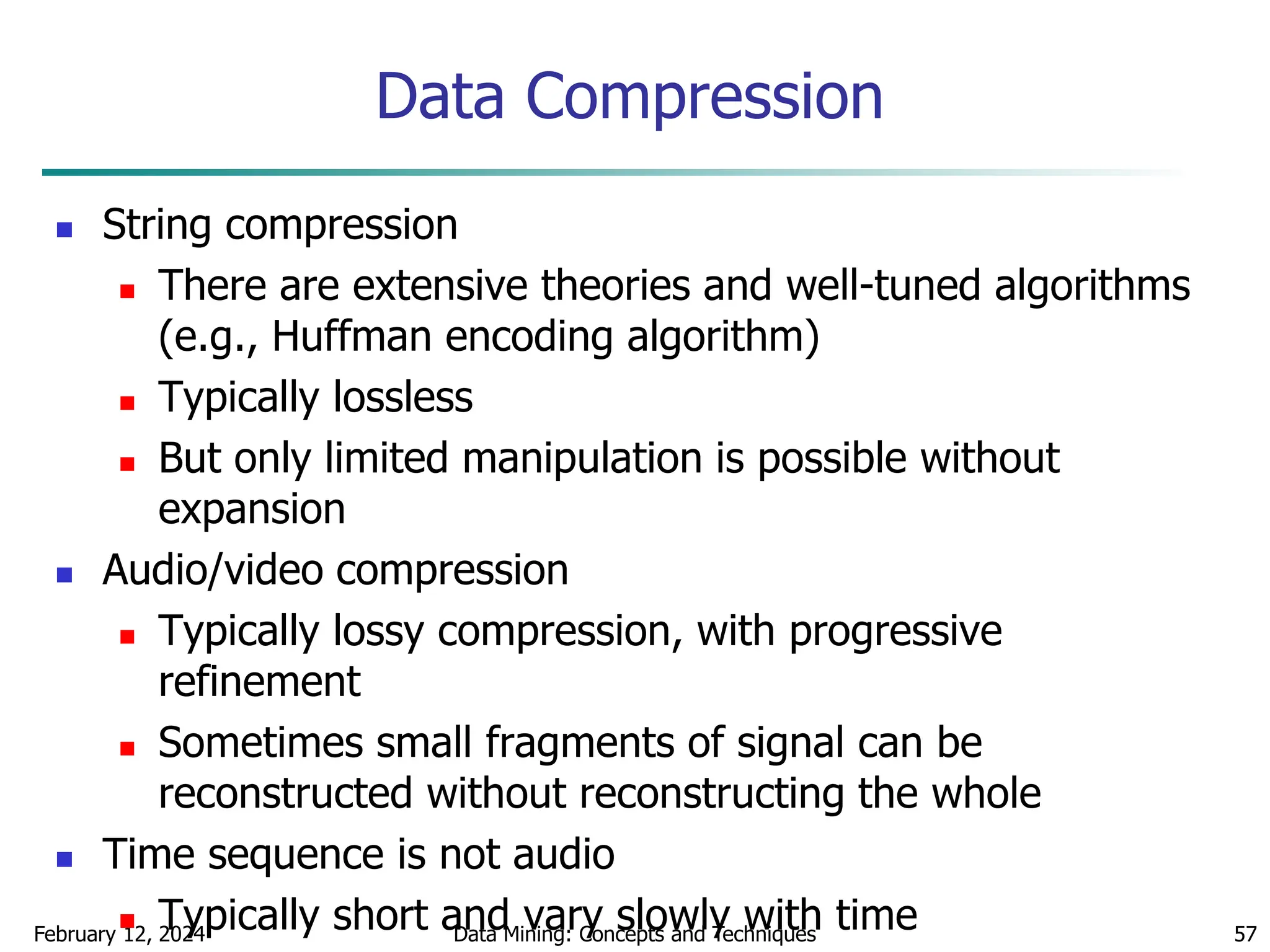 February 12, 2024 Data Mining: Concepts and Techniques 57
Data Compression
 String compression
 There are extensive theories and well-tuned algorithms
(e.g., Huffman encoding algorithm)
 Typically lossless
 But only limited manipulation is possible without
expansion
 Audio/video compression
 Typically lossy compression, with progressive
refinement
 Sometimes small fragments of signal can be
reconstructed without reconstructing the whole
 Time sequence is not audio
 Typically short and vary slowly with time
 