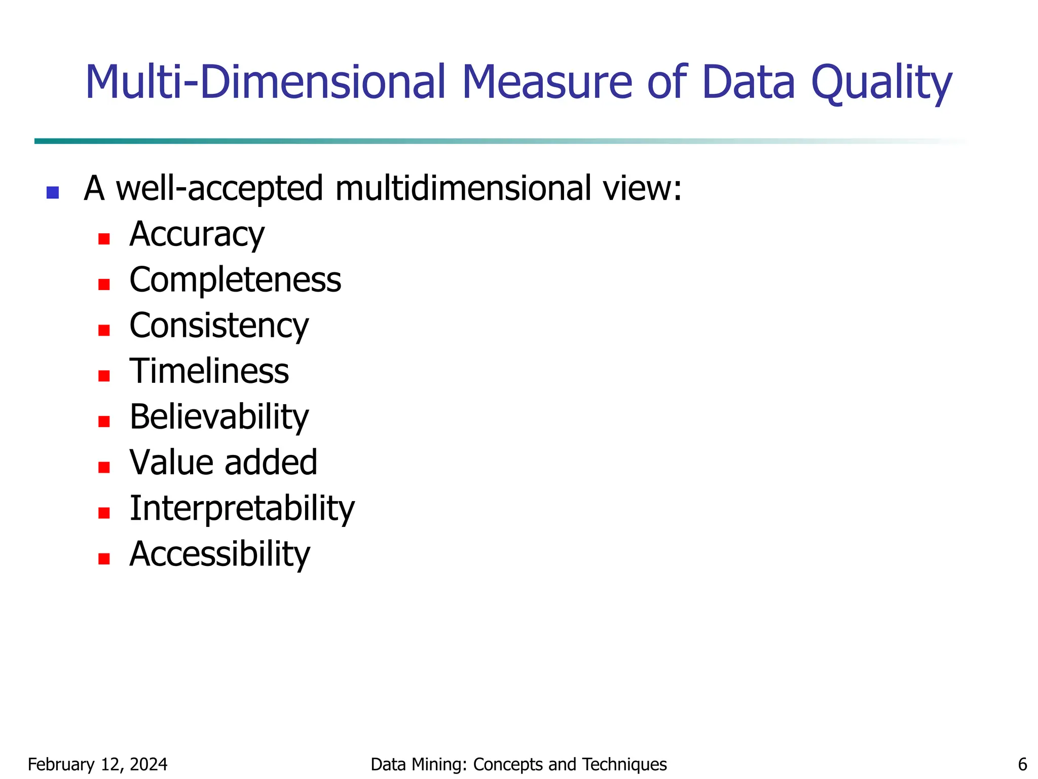 February 12, 2024 Data Mining: Concepts and Techniques 6
Multi-Dimensional Measure of Data Quality
 A well-accepted multidimensional view:
 Accuracy
 Completeness
 Consistency
 Timeliness
 Believability
 Value added
 Interpretability
 Accessibility
 