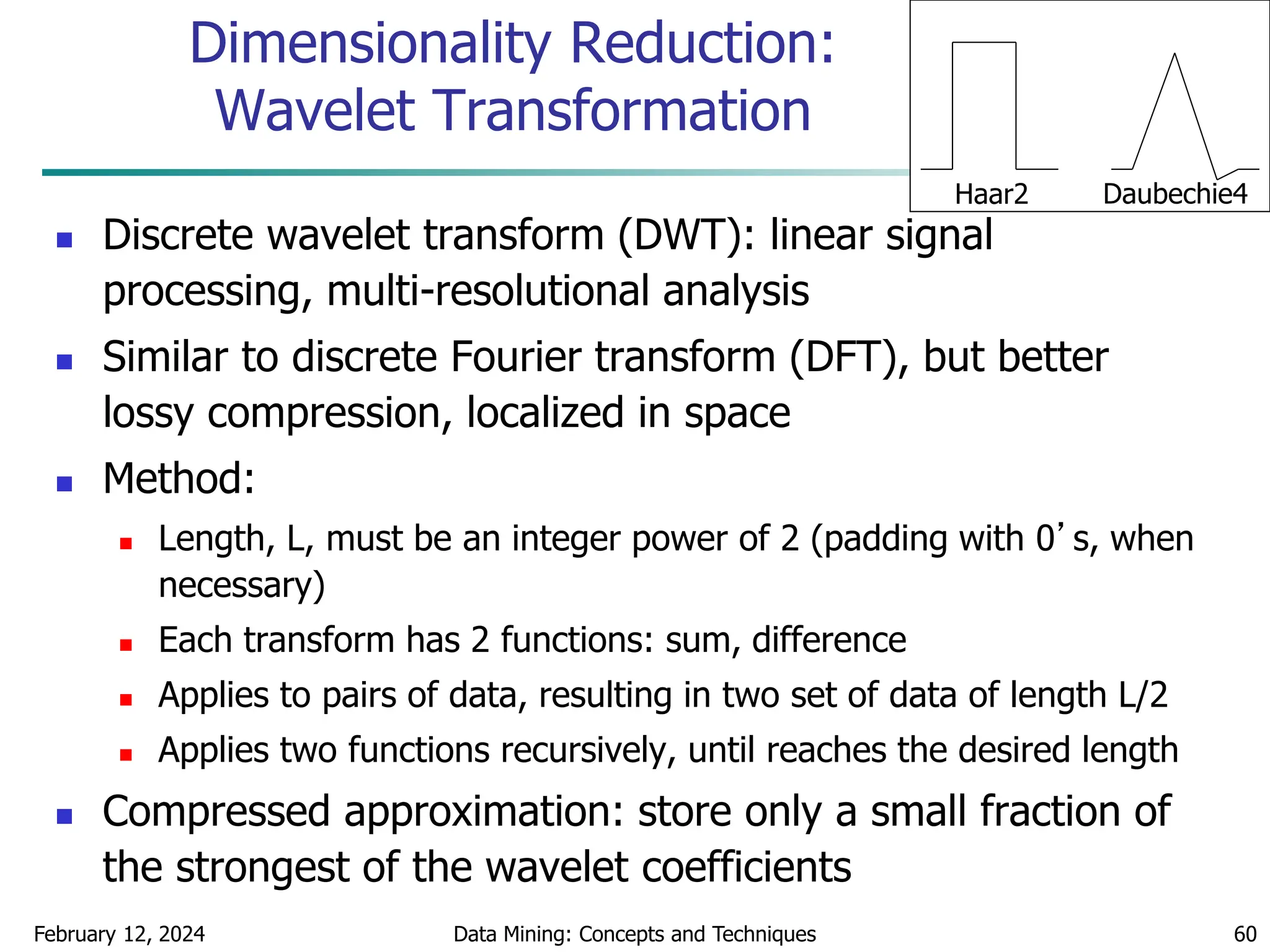 February 12, 2024 Data Mining: Concepts and Techniques 60
Dimensionality Reduction:
Wavelet Transformation
 Discrete wavelet transform (DWT): linear signal
processing, multi-resolutional analysis
 Similar to discrete Fourier transform (DFT), but better
lossy compression, localized in space
 Method:
 Length, L, must be an integer power of 2 (padding with 0’s, when
necessary)
 Each transform has 2 functions: sum, difference
 Applies to pairs of data, resulting in two set of data of length L/2
 Applies two functions recursively, until reaches the desired length
 Compressed approximation: store only a small fraction of
the strongest of the wavelet coefficients
Haar2 Daubechie4
 