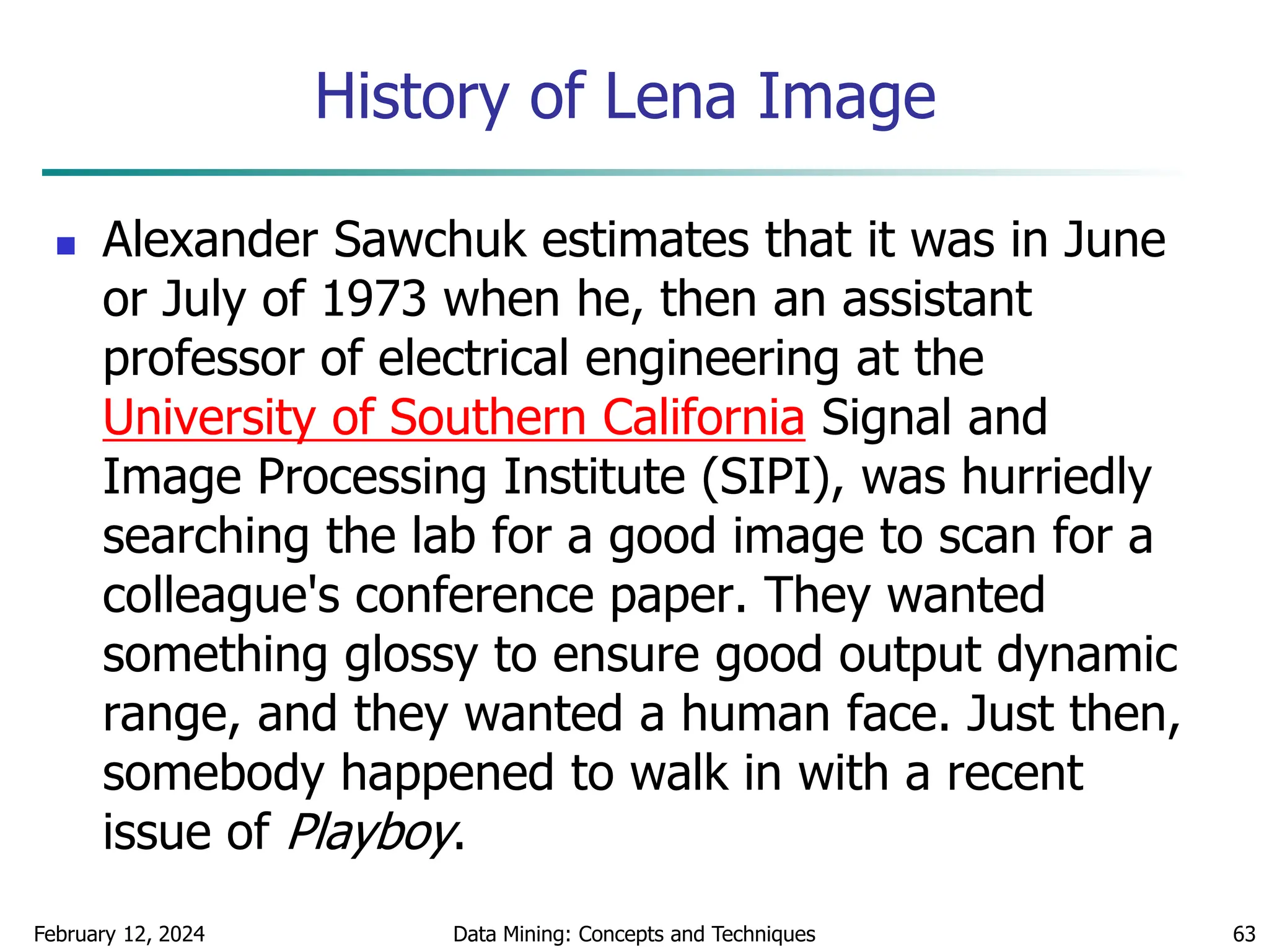 History of Lena Image
February 12, 2024 Data Mining: Concepts and Techniques 63
 Alexander Sawchuk estimates that it was in June
or July of 1973 when he, then an assistant
professor of electrical engineering at the
University of Southern California Signal and
Image Processing Institute (SIPI), was hurriedly
searching the lab for a good image to scan for a
colleague's conference paper. They wanted
something glossy to ensure good output dynamic
range, and they wanted a human face. Just then,
somebody happened to walk in with a recent
issue of Playboy.
 