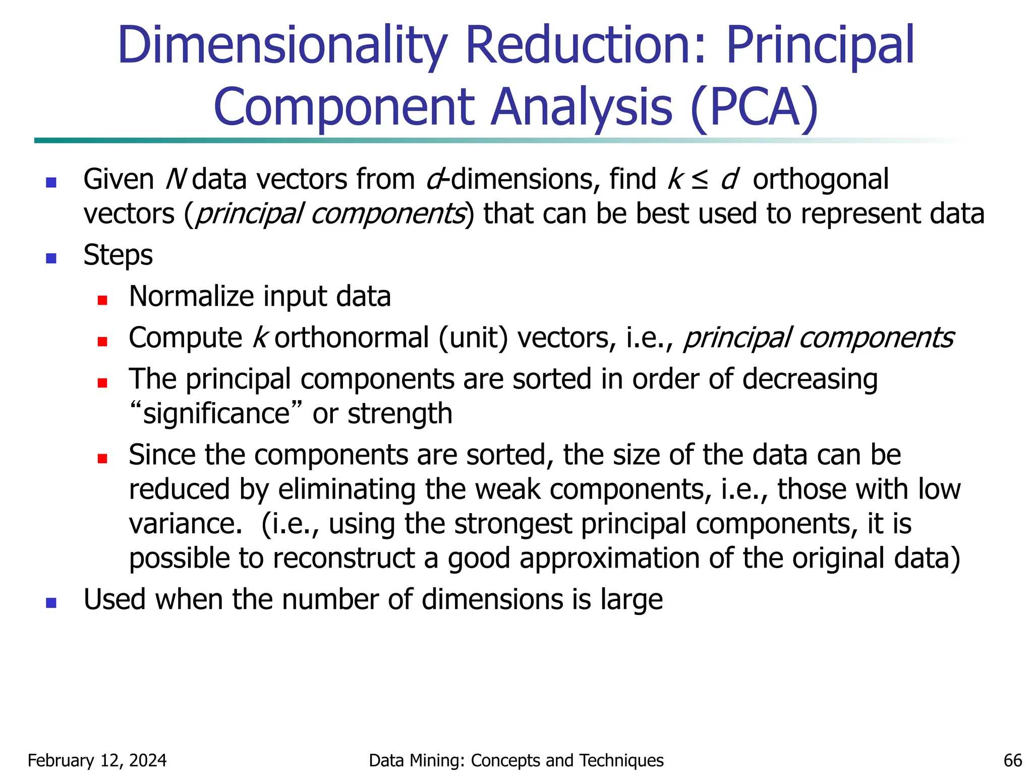 February 12, 2024 Data Mining: Concepts and Techniques 66
 Given N data vectors from d-dimensions, find k ≤ d orthogonal
vectors (principal components) that can be best used to represent data
 Steps
 Normalize input data
 Compute k orthonormal (unit) vectors, i.e., principal components
 The principal components are sorted in order of decreasing
“significance” or strength
 Since the components are sorted, the size of the data can be
reduced by eliminating the weak components, i.e., those with low
variance. (i.e., using the strongest principal components, it is
possible to reconstruct a good approximation of the original data)
 Used when the number of dimensions is large
Dimensionality Reduction: Principal
Component Analysis (PCA)
 