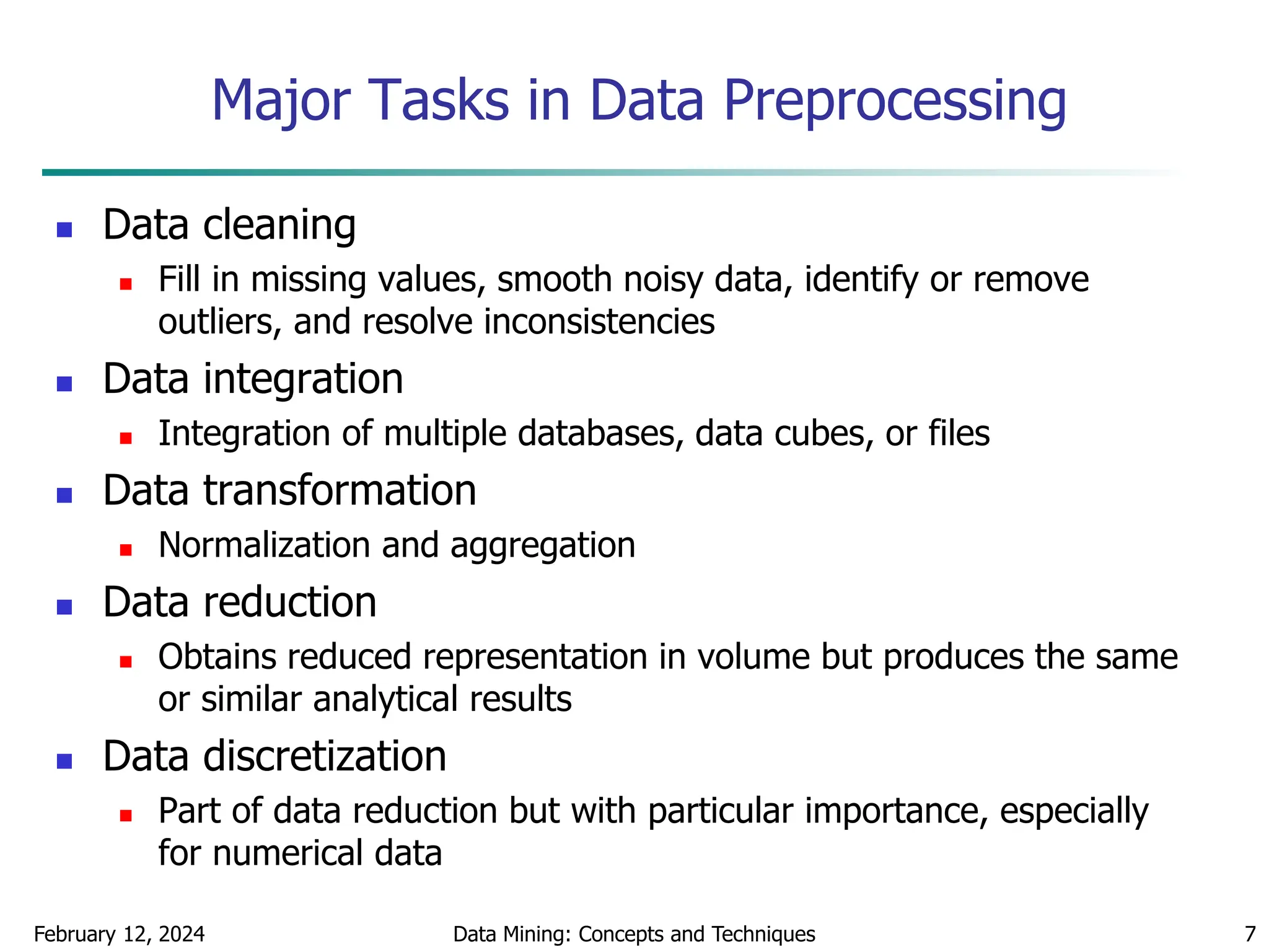February 12, 2024 Data Mining: Concepts and Techniques 7
Major Tasks in Data Preprocessing
 Data cleaning
 Fill in missing values, smooth noisy data, identify or remove
outliers, and resolve inconsistencies
 Data integration
 Integration of multiple databases, data cubes, or files
 Data transformation
 Normalization and aggregation
 Data reduction
 Obtains reduced representation in volume but produces the same
or similar analytical results
 Data discretization
 Part of data reduction but with particular importance, especially
for numerical data
 