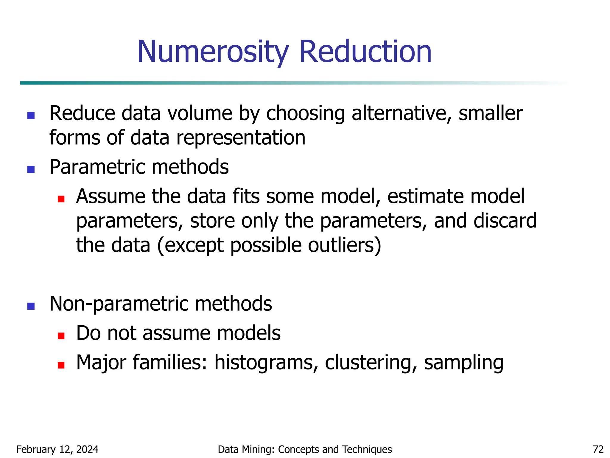 February 12, 2024 Data Mining: Concepts and Techniques 72
Numerosity Reduction
 Reduce data volume by choosing alternative, smaller
forms of data representation
 Parametric methods
 Assume the data fits some model, estimate model
parameters, store only the parameters, and discard
the data (except possible outliers)
 Non-parametric methods
 Do not assume models
 Major families: histograms, clustering, sampling
 