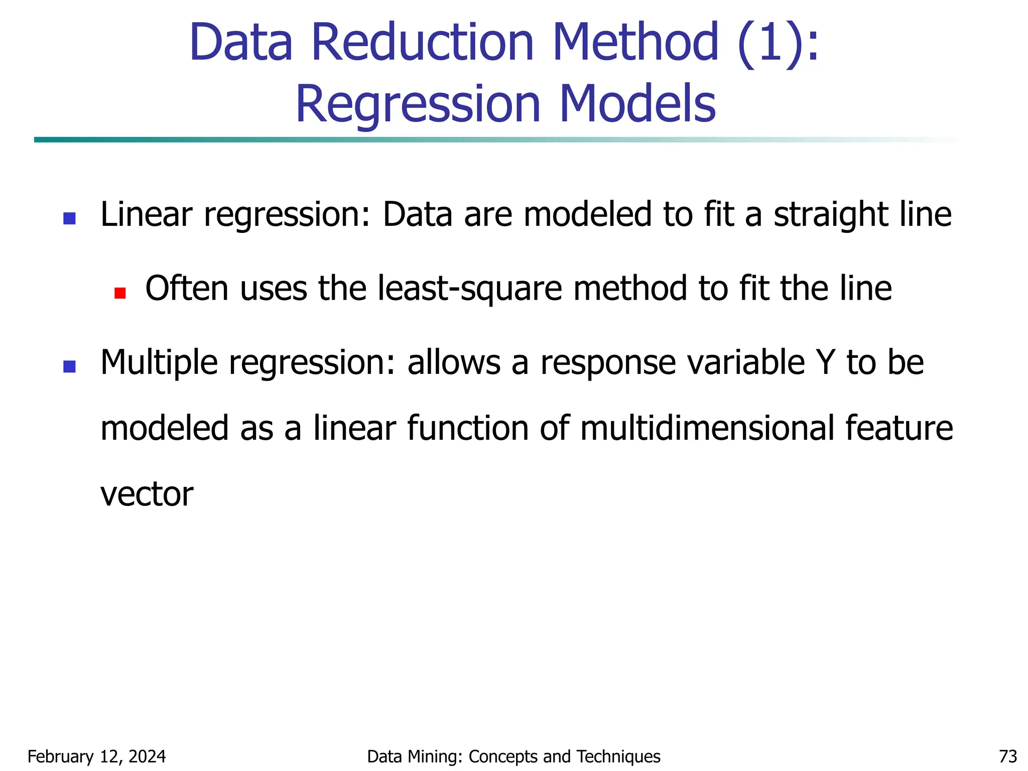 February 12, 2024 Data Mining: Concepts and Techniques 73
Data Reduction Method (1):
Regression Models
 Linear regression: Data are modeled to fit a straight line
 Often uses the least-square method to fit the line
 Multiple regression: allows a response variable Y to be
modeled as a linear function of multidimensional feature
vector
 
