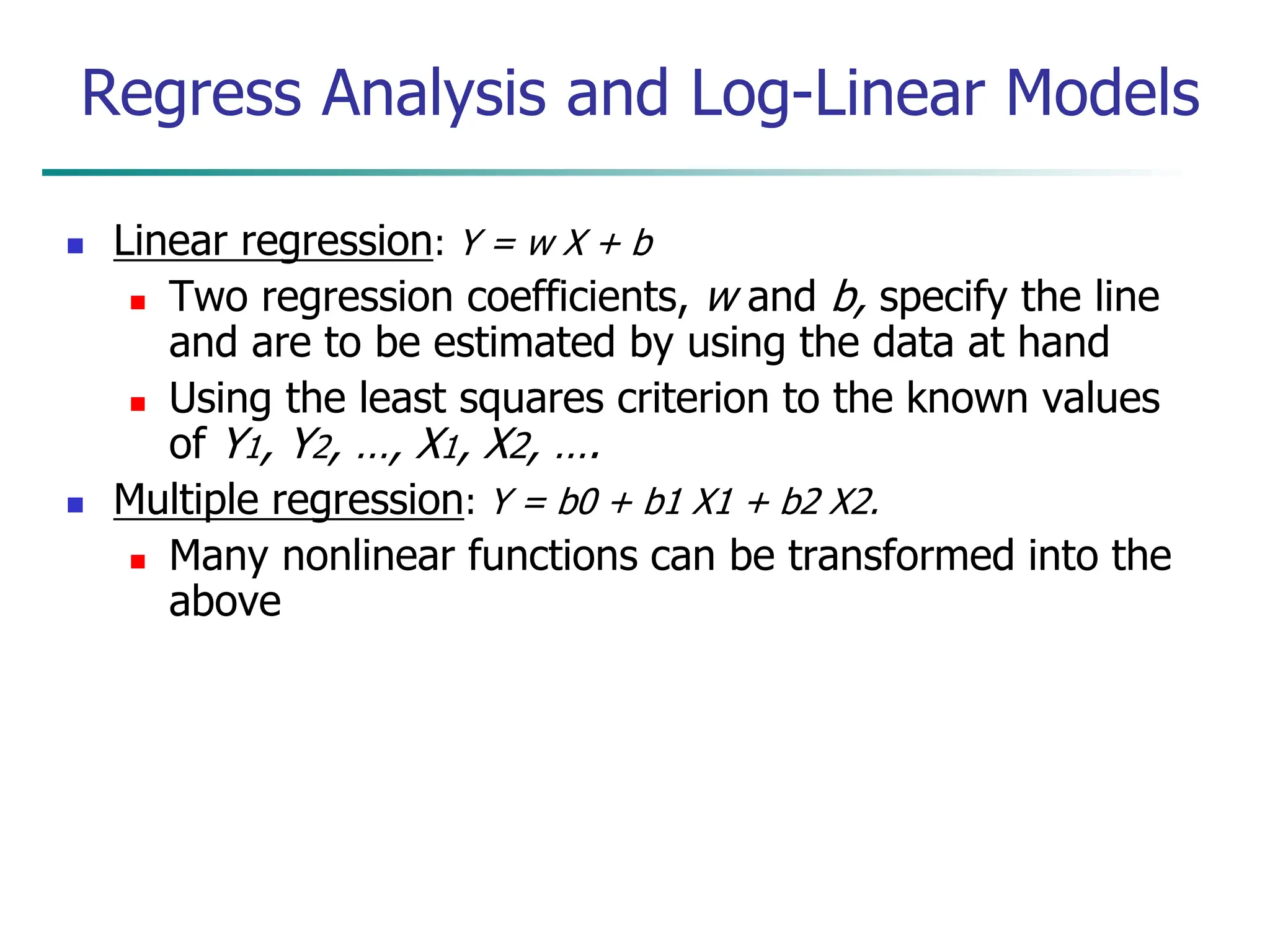  Linear regression: Y = w X + b
 Two regression coefficients, w and b, specify the line
and are to be estimated by using the data at hand
 Using the least squares criterion to the known values
of Y1, Y2, …, X1, X2, ….
 Multiple regression: Y = b0 + b1 X1 + b2 X2.
 Many nonlinear functions can be transformed into the
above
Regress Analysis and Log-Linear Models
 