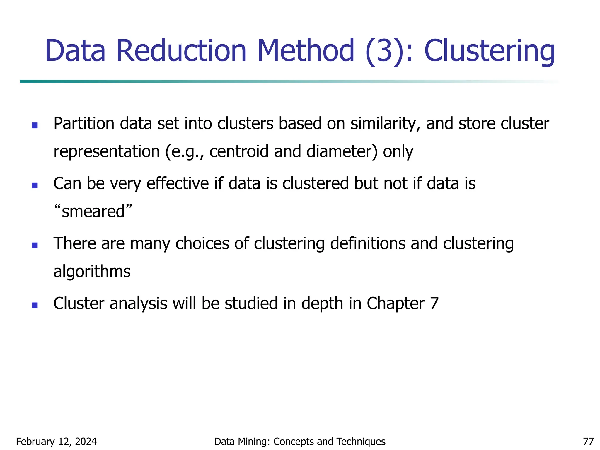 February 12, 2024 Data Mining: Concepts and Techniques 77
Data Reduction Method (3): Clustering
 Partition data set into clusters based on similarity, and store cluster
representation (e.g., centroid and diameter) only
 Can be very effective if data is clustered but not if data is
“smeared”
 There are many choices of clustering definitions and clustering
algorithms
 Cluster analysis will be studied in depth in Chapter 7
 