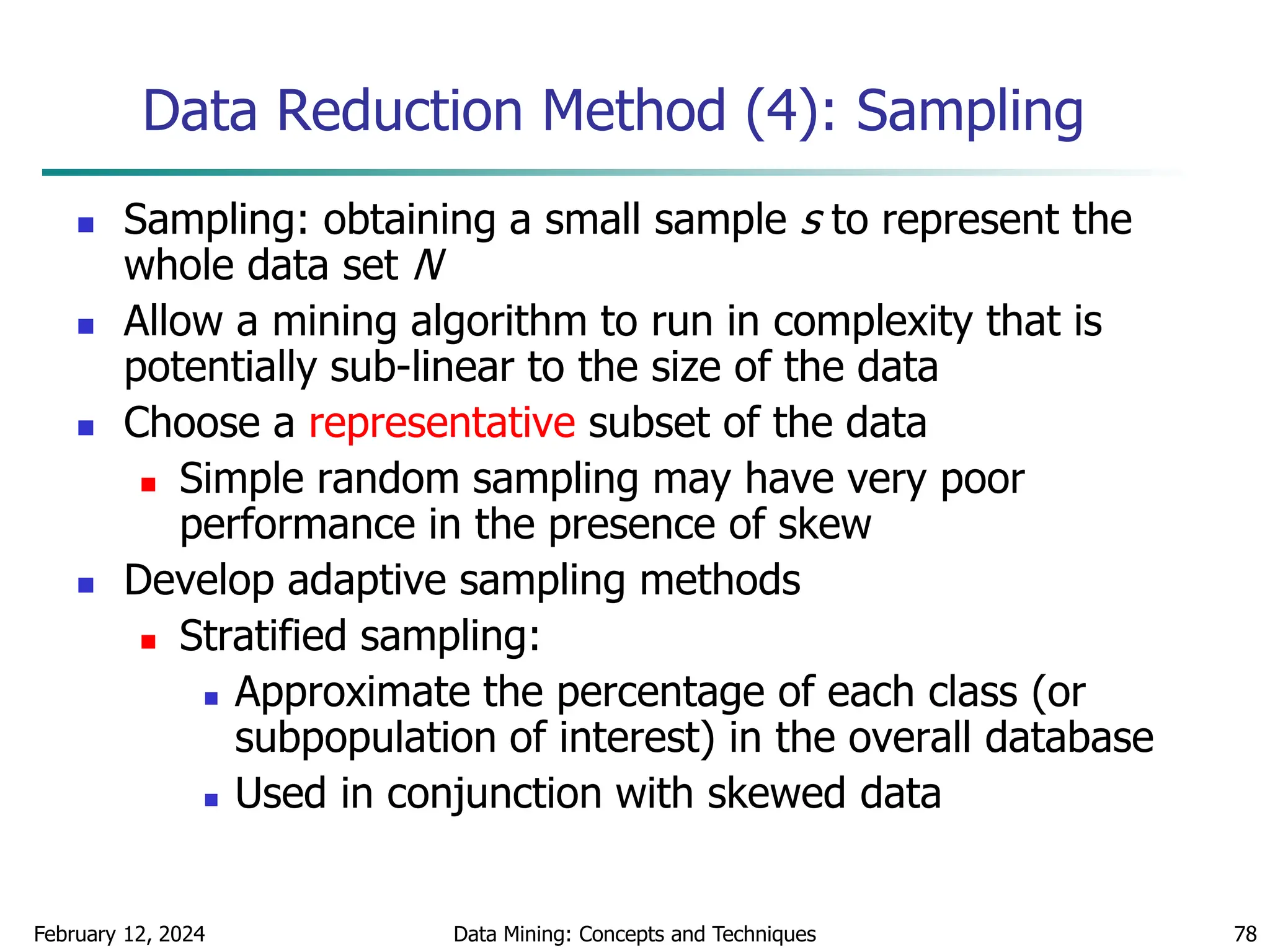 February 12, 2024 Data Mining: Concepts and Techniques 78
Data Reduction Method (4): Sampling
 Sampling: obtaining a small sample s to represent the
whole data set N
 Allow a mining algorithm to run in complexity that is
potentially sub-linear to the size of the data
 Choose a representative subset of the data
 Simple random sampling may have very poor
performance in the presence of skew
 Develop adaptive sampling methods
 Stratified sampling:
 Approximate the percentage of each class (or
subpopulation of interest) in the overall database
 Used in conjunction with skewed data
 