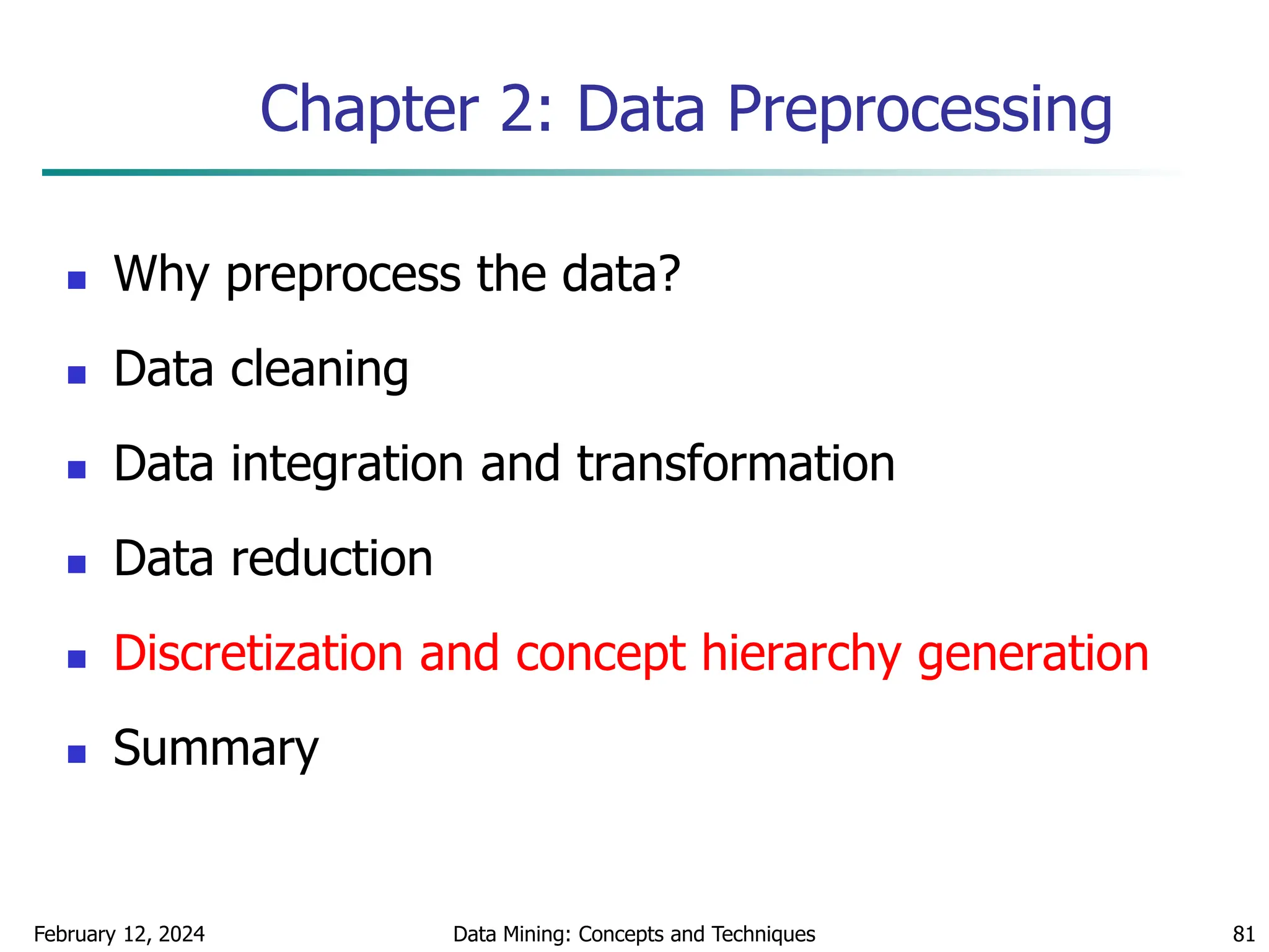 February 12, 2024 Data Mining: Concepts and Techniques 81
Chapter 2: Data Preprocessing
 Why preprocess the data?
 Data cleaning
 Data integration and transformation
 Data reduction
 Discretization and concept hierarchy generation
 Summary
 