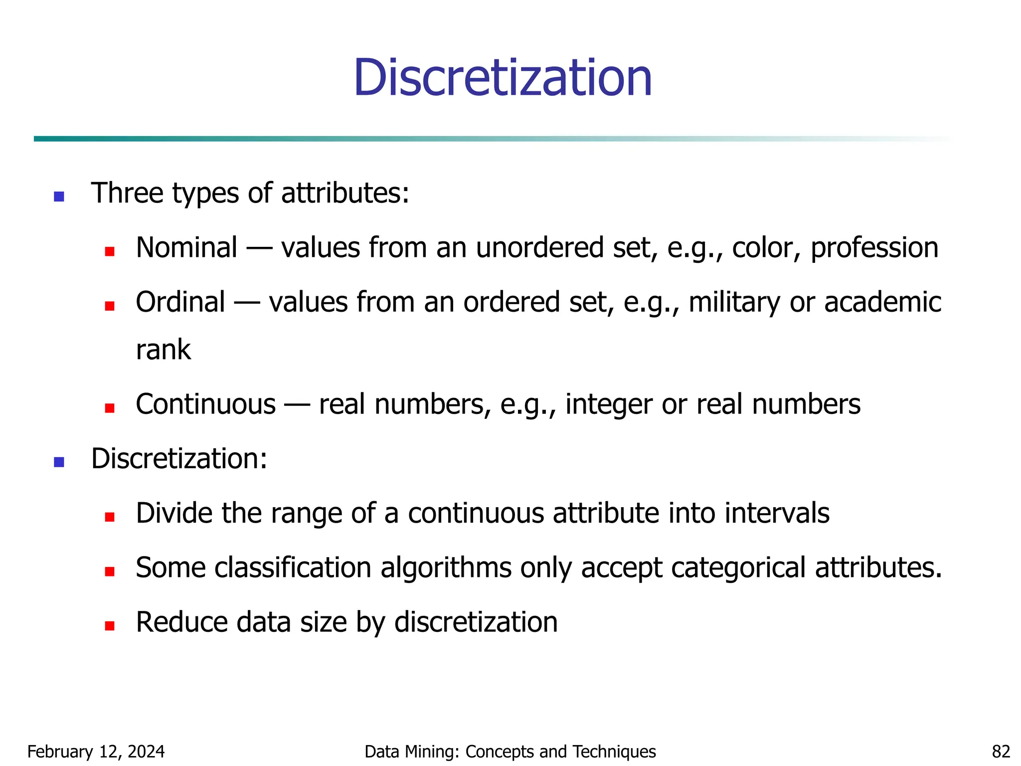 February 12, 2024 Data Mining: Concepts and Techniques 82
Discretization
 Three types of attributes:
 Nominal — values from an unordered set, e.g., color, profession
 Ordinal — values from an ordered set, e.g., military or academic
rank
 Continuous — real numbers, e.g., integer or real numbers
 Discretization:
 Divide the range of a continuous attribute into intervals
 Some classification algorithms only accept categorical attributes.
 Reduce data size by discretization
 