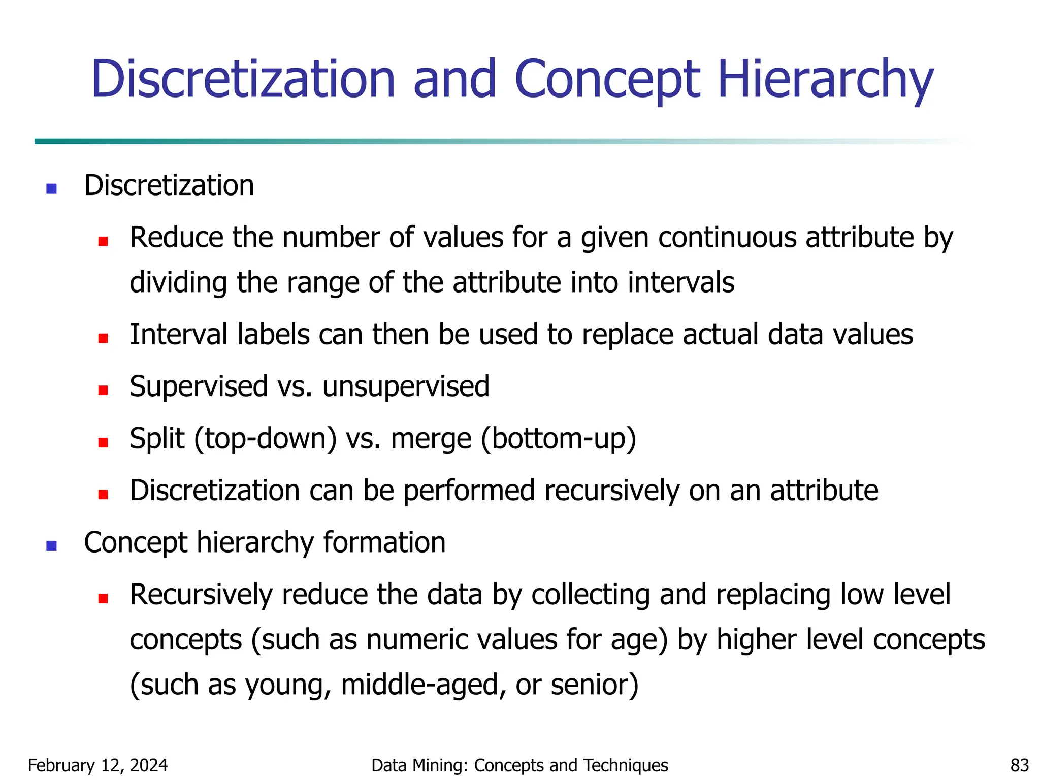 February 12, 2024 Data Mining: Concepts and Techniques 83
Discretization and Concept Hierarchy
 Discretization
 Reduce the number of values for a given continuous attribute by
dividing the range of the attribute into intervals
 Interval labels can then be used to replace actual data values
 Supervised vs. unsupervised
 Split (top-down) vs. merge (bottom-up)
 Discretization can be performed recursively on an attribute
 Concept hierarchy formation
 Recursively reduce the data by collecting and replacing low level
concepts (such as numeric values for age) by higher level concepts
(such as young, middle-aged, or senior)
 