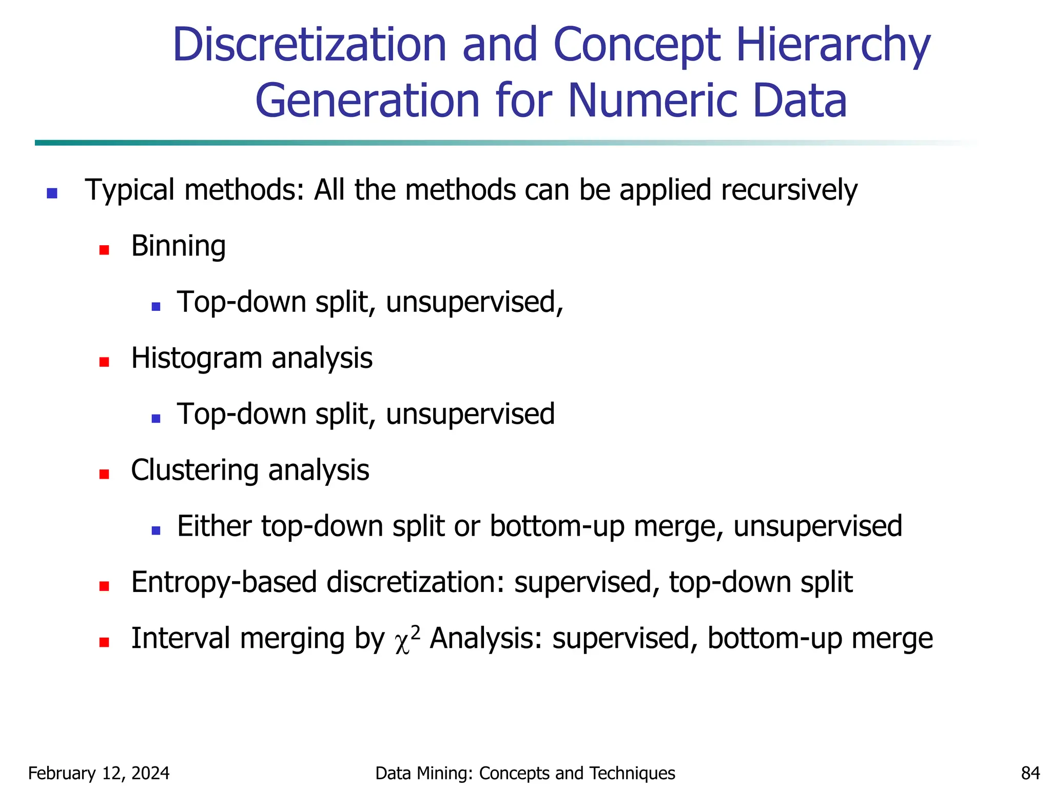 February 12, 2024 Data Mining: Concepts and Techniques 84
Discretization and Concept Hierarchy
Generation for Numeric Data
 Typical methods: All the methods can be applied recursively
 Binning
 Top-down split, unsupervised,
 Histogram analysis
 Top-down split, unsupervised
 Clustering analysis
 Either top-down split or bottom-up merge, unsupervised
 Entropy-based discretization: supervised, top-down split
 Interval merging by 2 Analysis: supervised, bottom-up merge
 