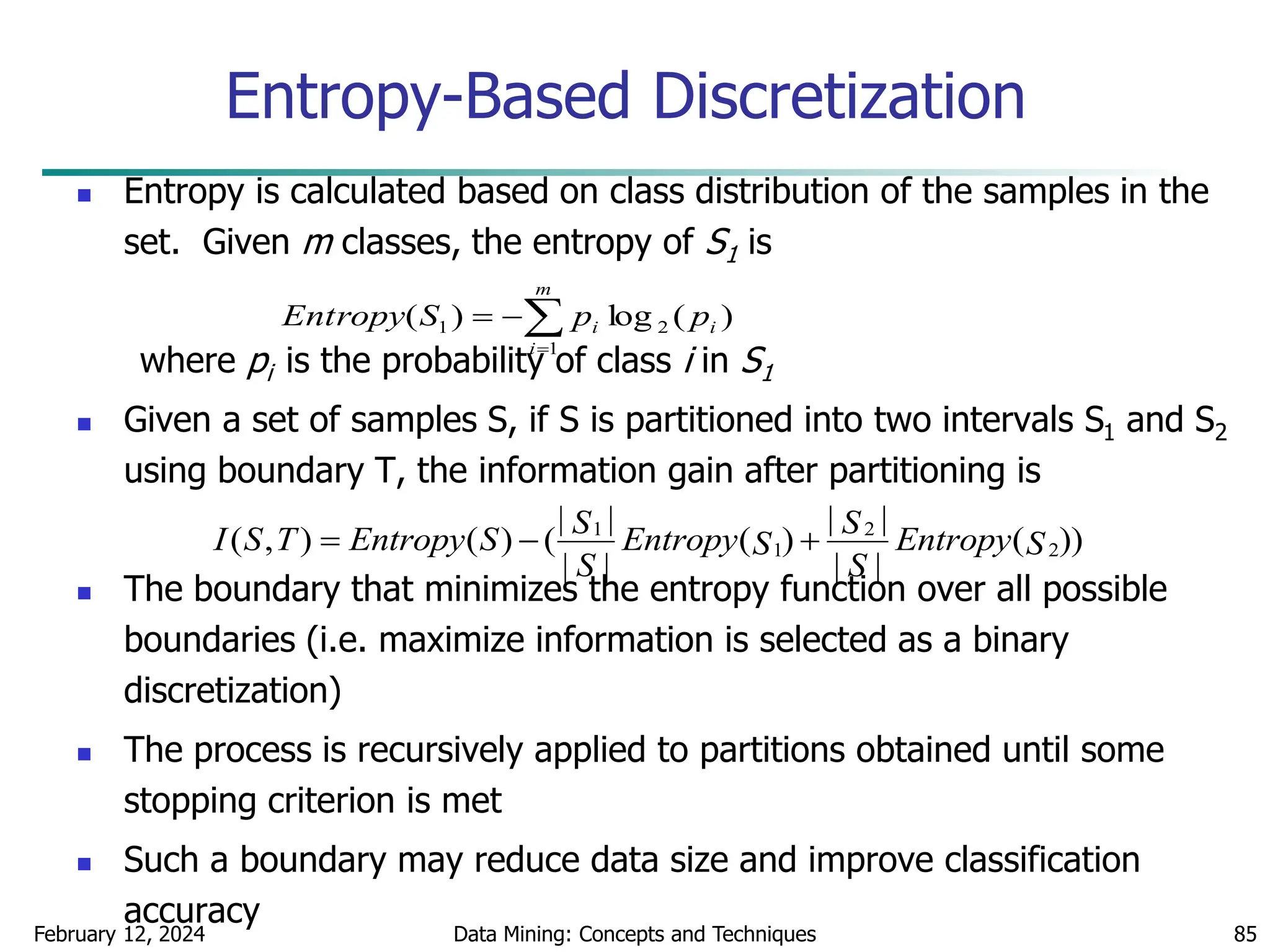 February 12, 2024 Data Mining: Concepts and Techniques 85
Entropy-Based Discretization
 Entropy is calculated based on class distribution of the samples in the
set. Given m classes, the entropy of S1 is
where pi is the probability of class i in S1
 Given a set of samples S, if S is partitioned into two intervals S1 and S2
using boundary T, the information gain after partitioning is
 The boundary that minimizes the entropy function over all possible
boundaries (i.e. maximize information is selected as a binary
discretization)
 The process is recursively applied to partitions obtained until some
stopping criterion is met
 Such a boundary may reduce data size and improve classification
accuracy
1 2
1 2
| | | |
( , ) ( ) ( ( ) ( ))
| | | |
S S
I S T Entropy S Entropy Entropy
S S
S S
  




m
i
i
i p
p
S
Entropy
1
2
1 )
(
log
)
(
 