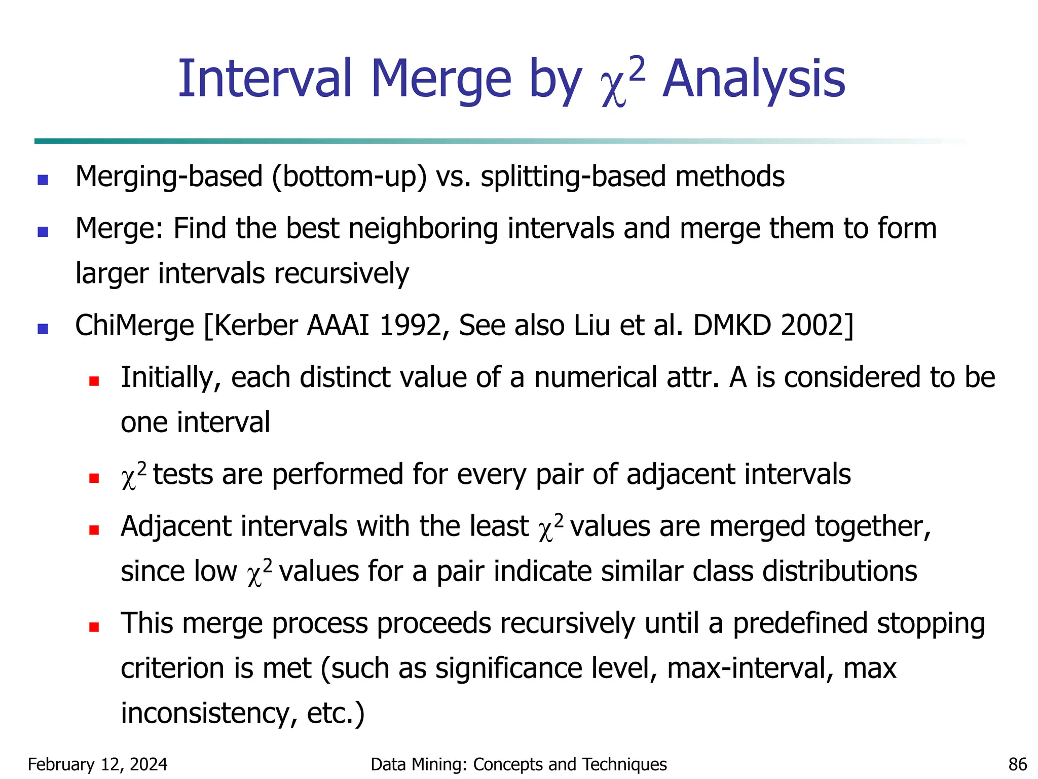 February 12, 2024 Data Mining: Concepts and Techniques 86
Interval Merge by 2 Analysis
 Merging-based (bottom-up) vs. splitting-based methods
 Merge: Find the best neighboring intervals and merge them to form
larger intervals recursively
 ChiMerge [Kerber AAAI 1992, See also Liu et al. DMKD 2002]
 Initially, each distinct value of a numerical attr. A is considered to be
one interval
 2 tests are performed for every pair of adjacent intervals
 Adjacent intervals with the least 2 values are merged together,
since low 2 values for a pair indicate similar class distributions
 This merge process proceeds recursively until a predefined stopping
criterion is met (such as significance level, max-interval, max
inconsistency, etc.)
 