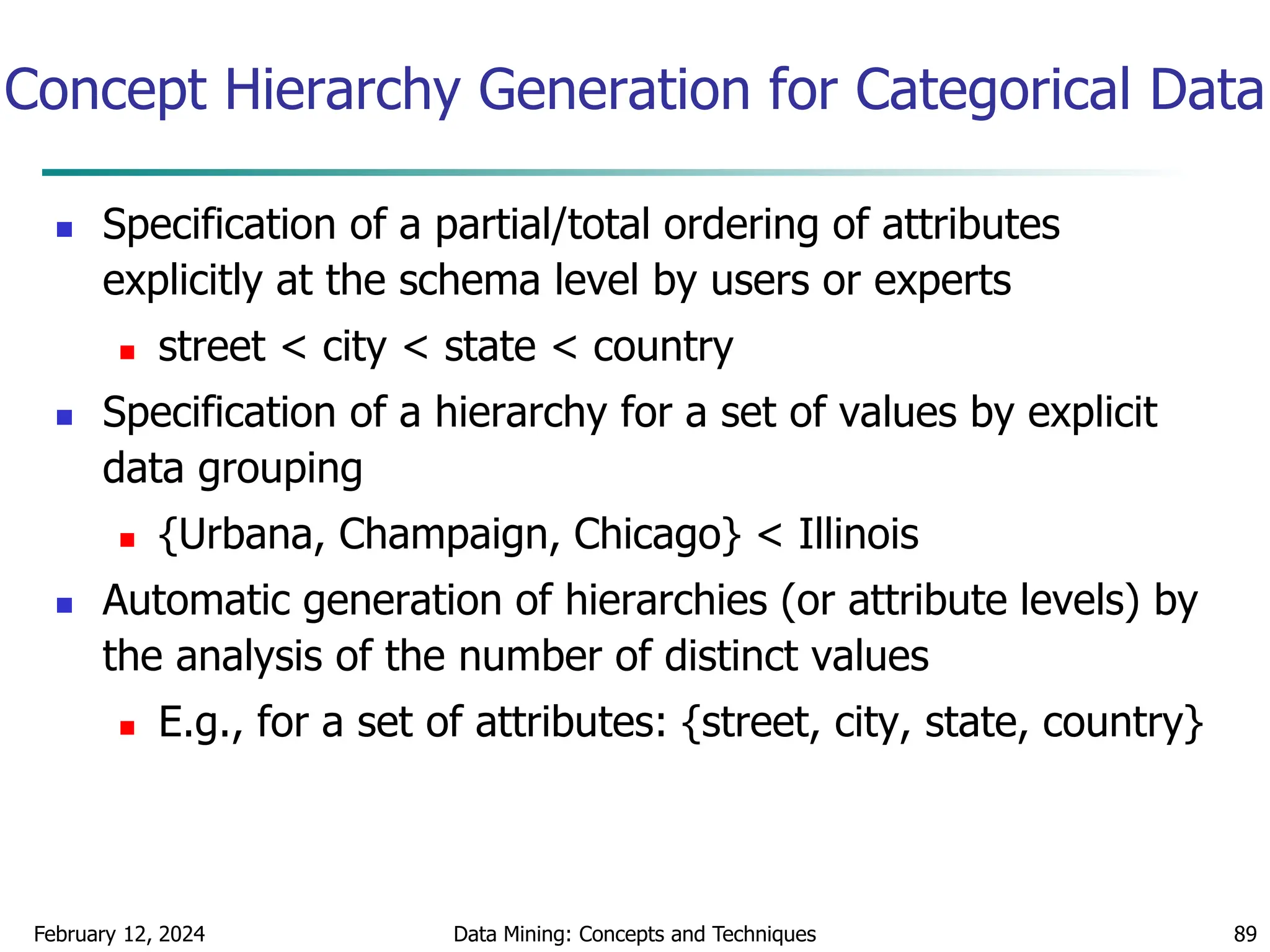 February 12, 2024 Data Mining: Concepts and Techniques 89
Concept Hierarchy Generation for Categorical Data
 Specification of a partial/total ordering of attributes
explicitly at the schema level by users or experts
 street < city < state < country
 Specification of a hierarchy for a set of values by explicit
data grouping
 {Urbana, Champaign, Chicago} < Illinois
 Automatic generation of hierarchies (or attribute levels) by
the analysis of the number of distinct values
 E.g., for a set of attributes: {street, city, state, country}
 