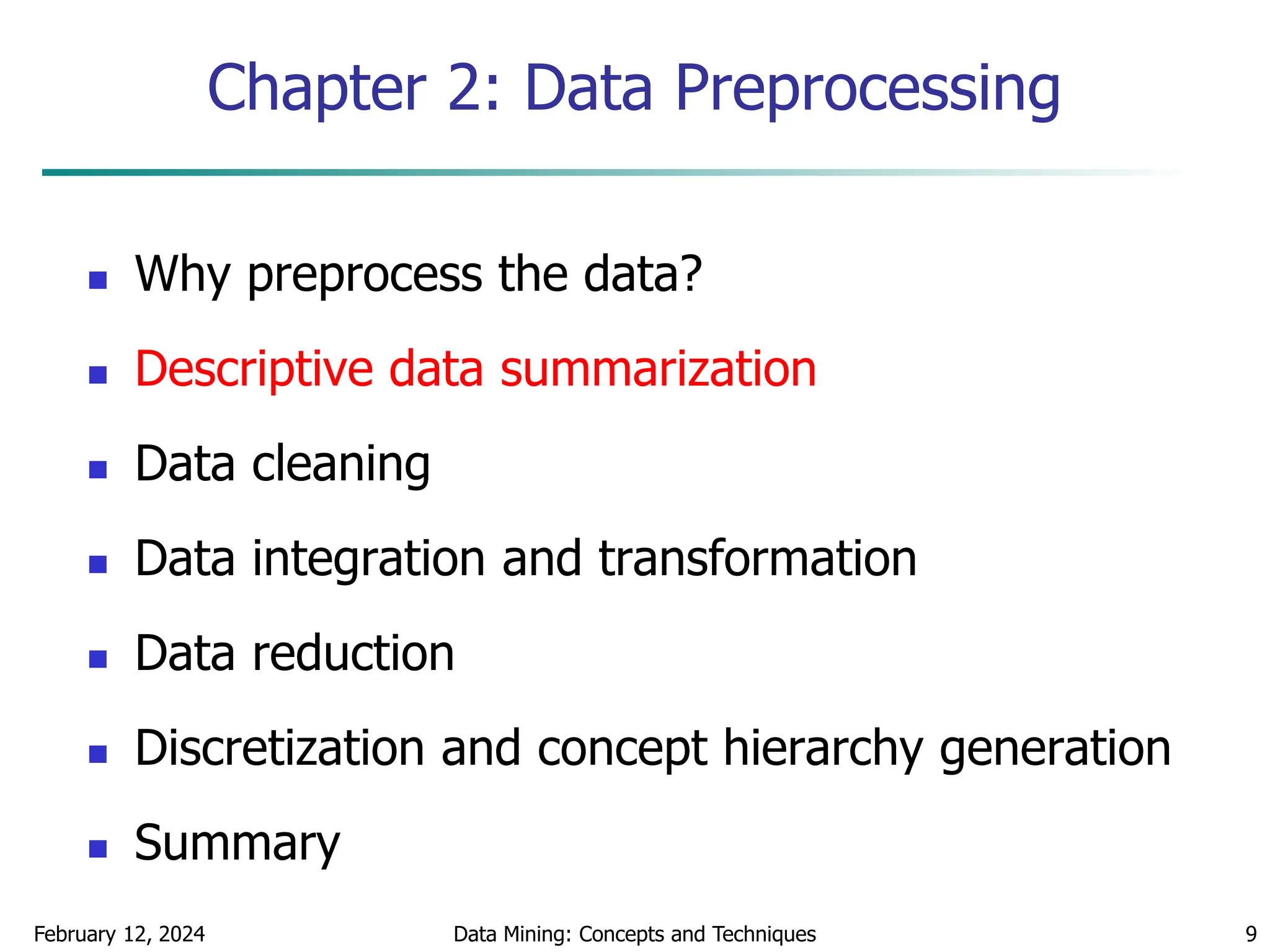February 12, 2024 Data Mining: Concepts and Techniques 9
Chapter 2: Data Preprocessing
 Why preprocess the data?
 Descriptive data summarization
 Data cleaning
 Data integration and transformation
 Data reduction
 Discretization and concept hierarchy generation
 Summary
 