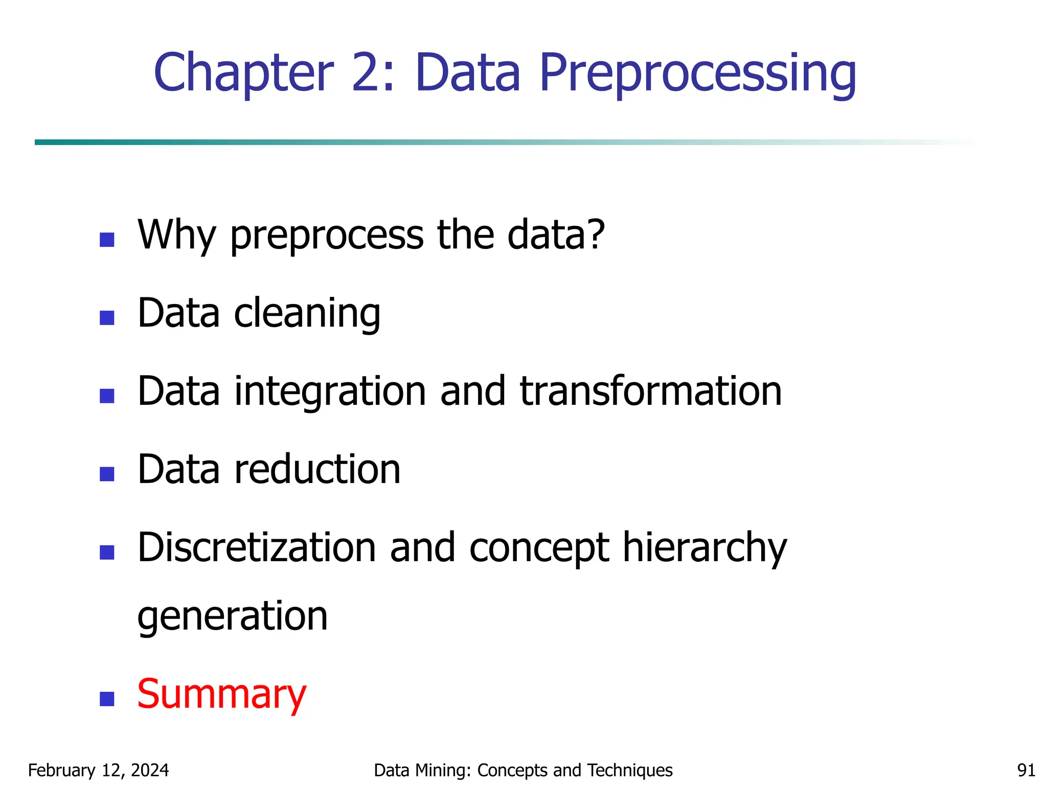 February 12, 2024 Data Mining: Concepts and Techniques 91
Chapter 2: Data Preprocessing
 Why preprocess the data?
 Data cleaning
 Data integration and transformation
 Data reduction
 Discretization and concept hierarchy
generation
 Summary
 