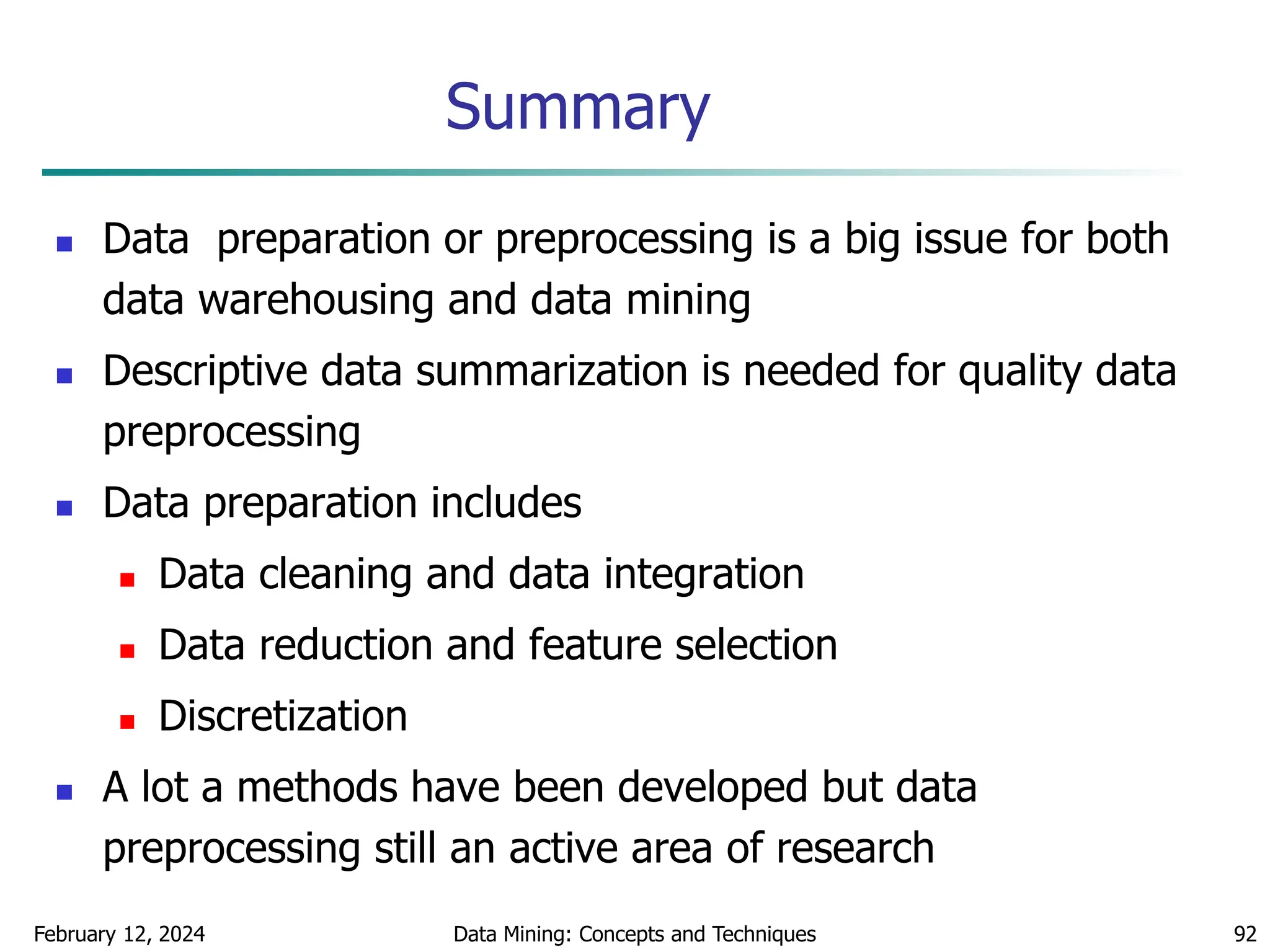 February 12, 2024 Data Mining: Concepts and Techniques 92
Summary
 Data preparation or preprocessing is a big issue for both
data warehousing and data mining
 Descriptive data summarization is needed for quality data
preprocessing
 Data preparation includes
 Data cleaning and data integration
 Data reduction and feature selection
 Discretization
 A lot a methods have been developed but data
preprocessing still an active area of research
 