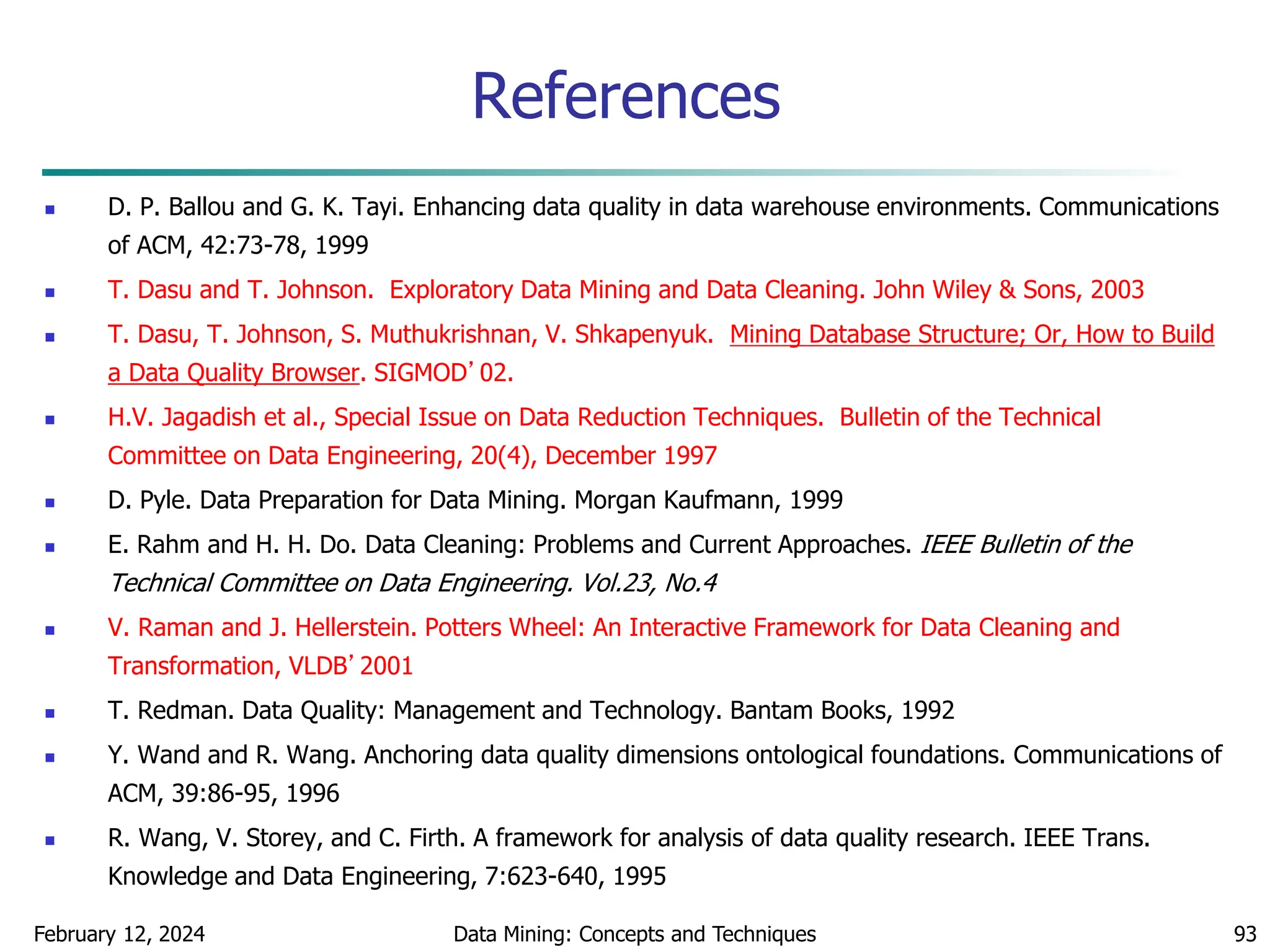 February 12, 2024 Data Mining: Concepts and Techniques 93
References
 D. P. Ballou and G. K. Tayi. Enhancing data quality in data warehouse environments. Communications
of ACM, 42:73-78, 1999
 T. Dasu and T. Johnson. Exploratory Data Mining and Data Cleaning. John Wiley & Sons, 2003
 T. Dasu, T. Johnson, S. Muthukrishnan, V. Shkapenyuk. Mining Database Structure; Or, How to Build
a Data Quality Browser. SIGMOD’02.
 H.V. Jagadish et al., Special Issue on Data Reduction Techniques. Bulletin of the Technical
Committee on Data Engineering, 20(4), December 1997
 D. Pyle. Data Preparation for Data Mining. Morgan Kaufmann, 1999
 E. Rahm and H. H. Do. Data Cleaning: Problems and Current Approaches. IEEE Bulletin of the
Technical Committee on Data Engineering. Vol.23, No.4
 V. Raman and J. Hellerstein. Potters Wheel: An Interactive Framework for Data Cleaning and
Transformation, VLDB’2001
 T. Redman. Data Quality: Management and Technology. Bantam Books, 1992
 Y. Wand and R. Wang. Anchoring data quality dimensions ontological foundations. Communications of
ACM, 39:86-95, 1996
 R. Wang, V. Storey, and C. Firth. A framework for analysis of data quality research. IEEE Trans.
Knowledge and Data Engineering, 7:623-640, 1995
 