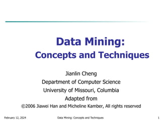 February 12, 2024 Data Mining: Concepts and Techniques 1
Data Mining:
Concepts and Techniques
Jianlin Cheng
Department of Computer Science
University of Missouri, Columbia
Adapted from
©2006 Jiawei Han and Micheline Kamber, All rights reserved
 