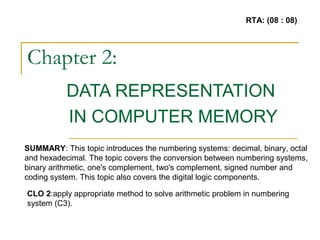 Chapter 2:
DATA REPRESENTATION
IN COMPUTER MEMORY
SUMMARY: This topic introduces the numbering systems: decimal, binary, octal
and hexadecimal. The topic covers the conversion between numbering systems,
binary arithmetic, one's complement, two's complement, signed number and
coding system. This topic also covers the digital logic components.
CLO 2:apply appropriate method to solve arithmetic problem in numbering
system (C3).
RTA: (08 : 08)
 