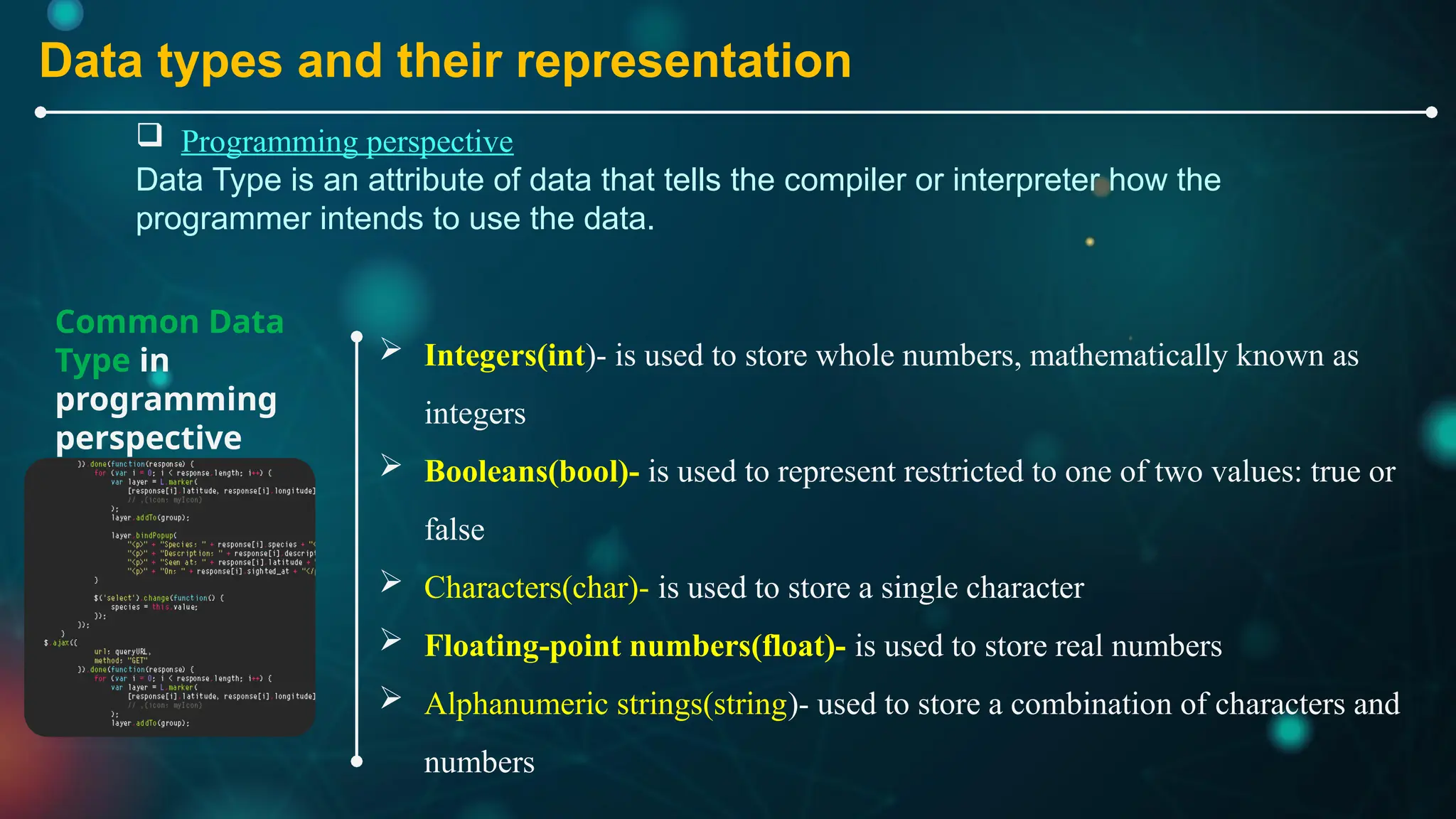 Common Data
Type in
programming
perspective
 Integers(int)- is used to store whole numbers, mathematically known as
integers
 Booleans(bool)- is used to represent restricted to one of two values: true or
false
 Characters(char)- is used to store a single character
 Floating-point numbers(float)- is used to store real numbers
 Alphanumeric strings(string)- used to store a combination of characters and
numbers
Data types and their representation
 Programming perspective
Data Type is an attribute of data that tells the compiler or interpreter how the
programmer intends to use the data.
 