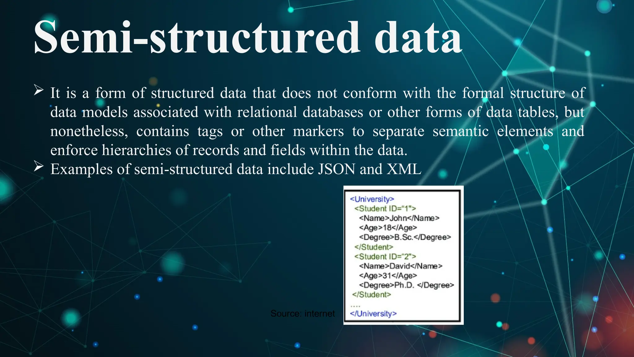 Semi-structured data
 It is a form of structured data that does not conform with the formal structure of
data models associated with relational databases or other forms of data tables, but
nonetheless, contains tags or other markers to separate semantic elements and
enforce hierarchies of records and fields within the data.
 Examples of semi-structured data include JSON and XML
Source: internet
 
