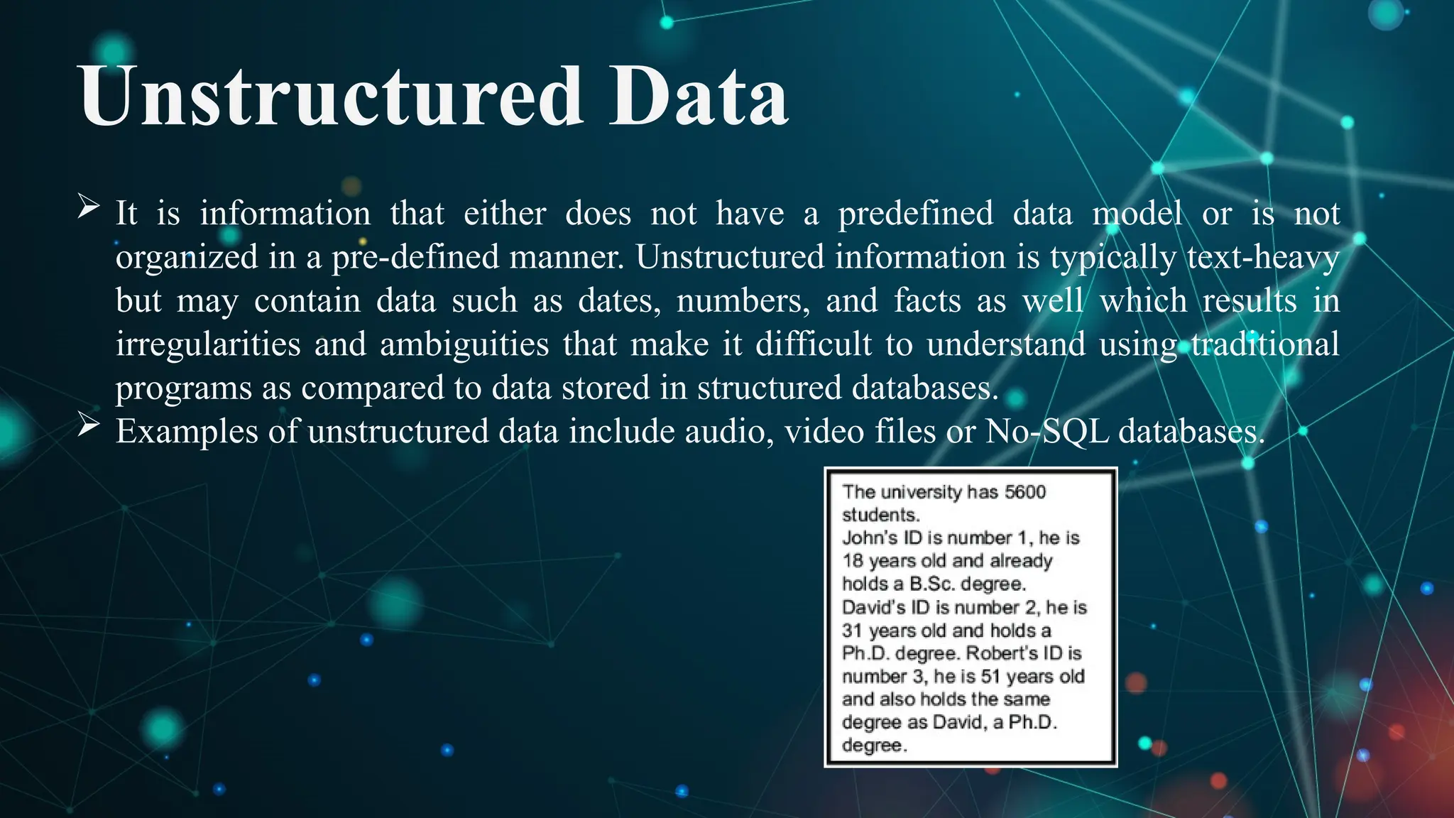 Unstructured Data
 It is information that either does not have a predefined data model or is not
organized in a pre-defined manner. Unstructured information is typically text-heavy
but may contain data such as dates, numbers, and facts as well which results in
irregularities and ambiguities that make it difficult to understand using traditional
programs as compared to data stored in structured databases.
 Examples of unstructured data include audio, video files or No-SQL databases.
 