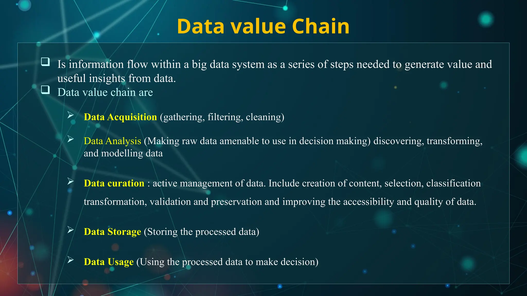 Data value Chain
 Is information flow within a big data system as a series of steps needed to generate value and
useful insights from data.
 Data value chain are
 Data Acquisition (gathering, filtering, cleaning)
 Data Analysis (Making raw data amenable to use in decision making) discovering, transforming,
and modelling data
 Data curation : active management of data. Include creation of content, selection, classification
transformation, validation and preservation and improving the accessibility and quality of data.
 Data Storage (Storing the processed data)
 Data Usage (Using the processed data to make decision)
 