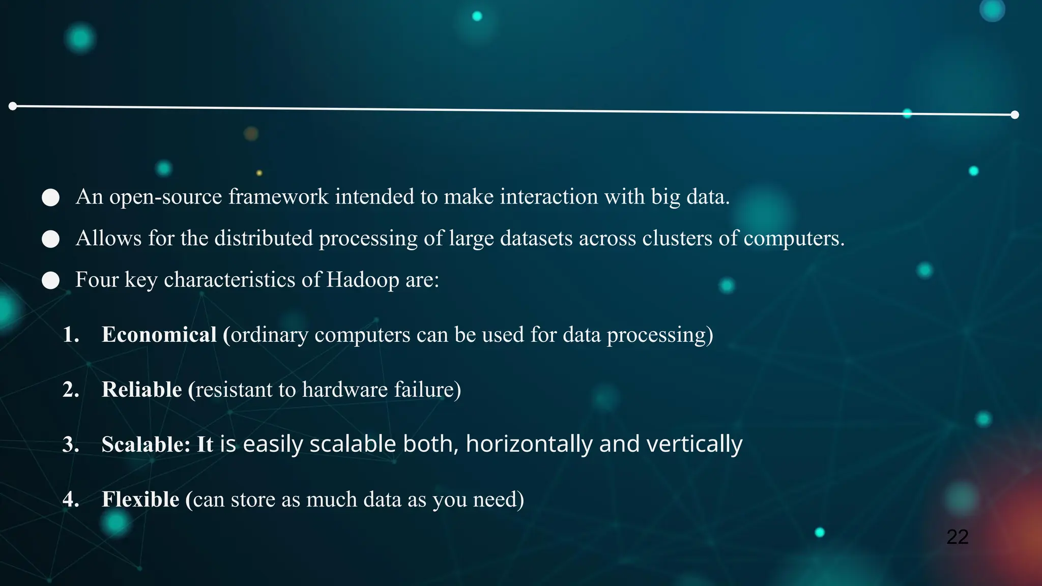 22
● An open-source framework intended to make interaction with big data.
● Allows for the distributed processing of large datasets across clusters of computers.
● Four key characteristics of Hadoop are:
1. Economical (ordinary computers can be used for data processing)
2. Reliable (resistant to hardware failure)
3. Scalable: It is easily scalable both, horizontally and vertically
4. Flexible (can store as much data as you need)
 