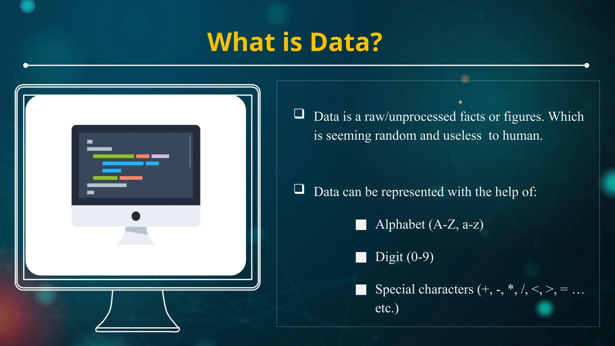 What is Data?
 Data is a raw/unprocessed facts or figures. Which
is seeming random and useless to human.
 Data can be represented with the help of:
■ Alphabet (A-Z, a-z)
■ Digit (0-9)
■ Special characters (+, -, *, /, <, >, = …
etc.)
 