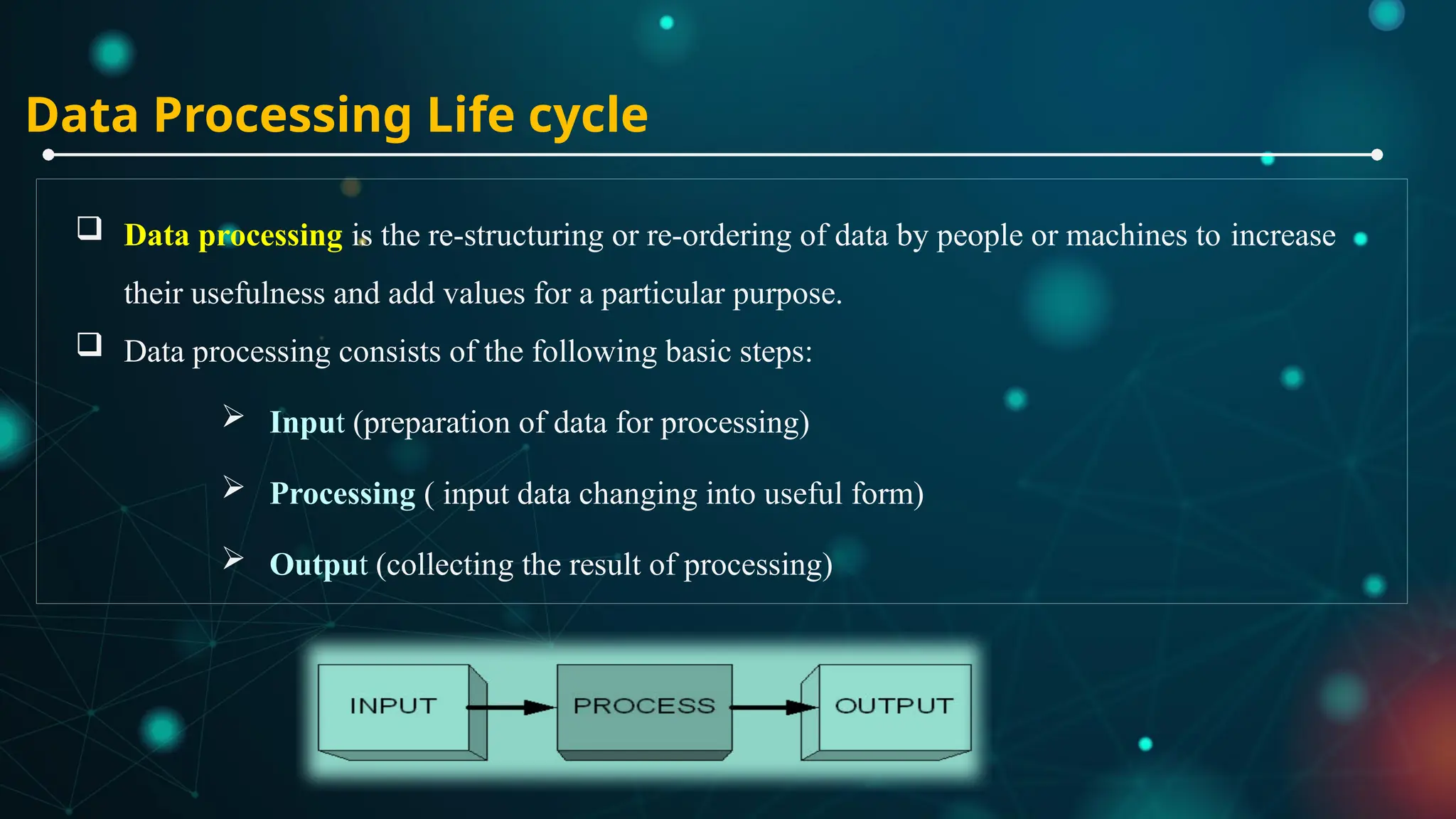 Data Processing Life cycle
 Data processing is the re-structuring or re-ordering of data by people or machines to increase
their usefulness and add values for a particular purpose.
 Data processing consists of the following basic steps:
 Input (preparation of data for processing)
 Processing ( input data changing into useful form)
 Output (collecting the result of processing)
 