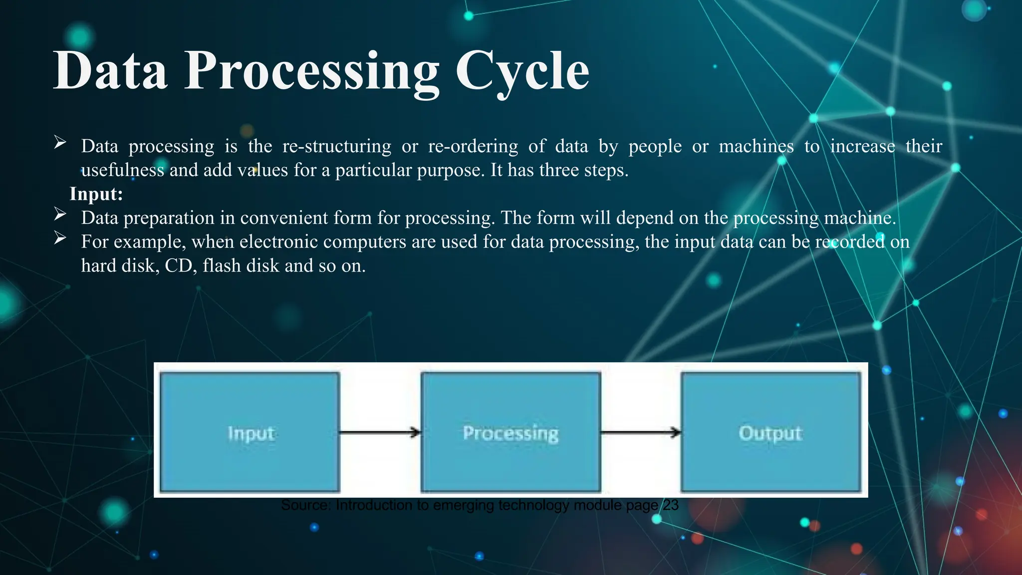 Data Processing Cycle
 Data processing is the re-structuring or re-ordering of data by people or machines to increase their
usefulness and add values for a particular purpose. It has three steps.
Input:
 Data preparation in convenient form for processing. The form will depend on the processing machine.
 For example, when electronic computers are used for data processing, the input data can be recorded on
hard disk, CD, flash disk and so on.
Source: Introduction to emerging technology module page 23
 