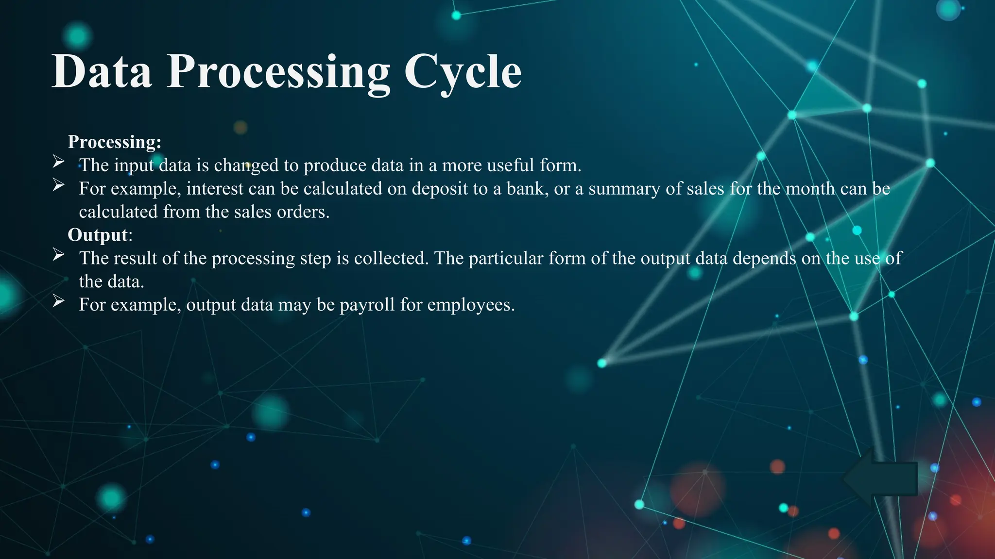Data Processing Cycle
Processing:
 The input data is changed to produce data in a more useful form.
 For example, interest can be calculated on deposit to a bank, or a summary of sales for the month can be
calculated from the sales orders.
Output:
 The result of the processing step is collected. The particular form of the output data depends on the use of
the data.
 For example, output data may be payroll for employees.
 