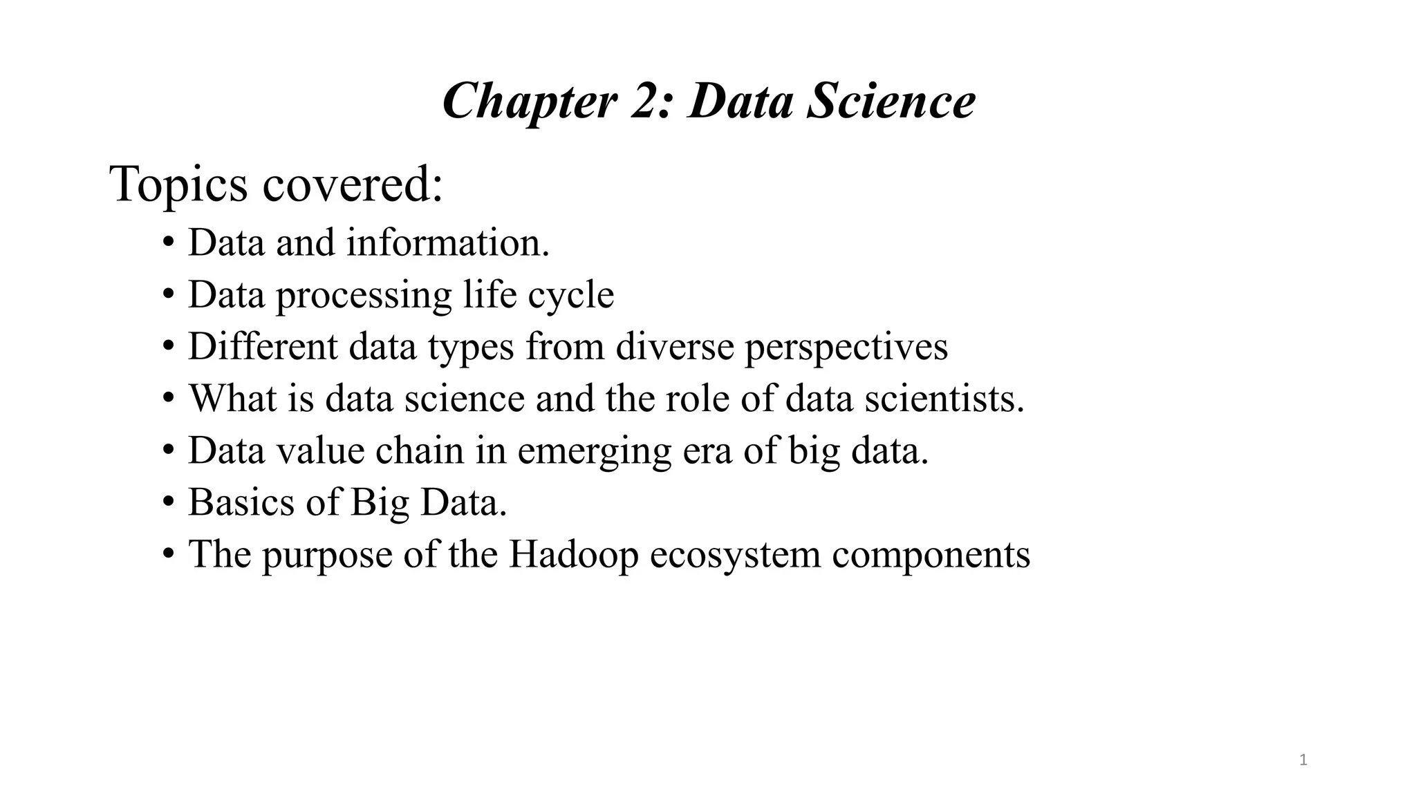 Chapter 2: Data Science
Topics covered:
• Data and information.
• Data processing life cycle
• Different data types from diverse perspectives
• What is data science and the role of data scientists.
• Data value chain in emerging era of big data.
• Basics of Big Data.
• The purpose of the Hadoop ecosystem components
1
 
