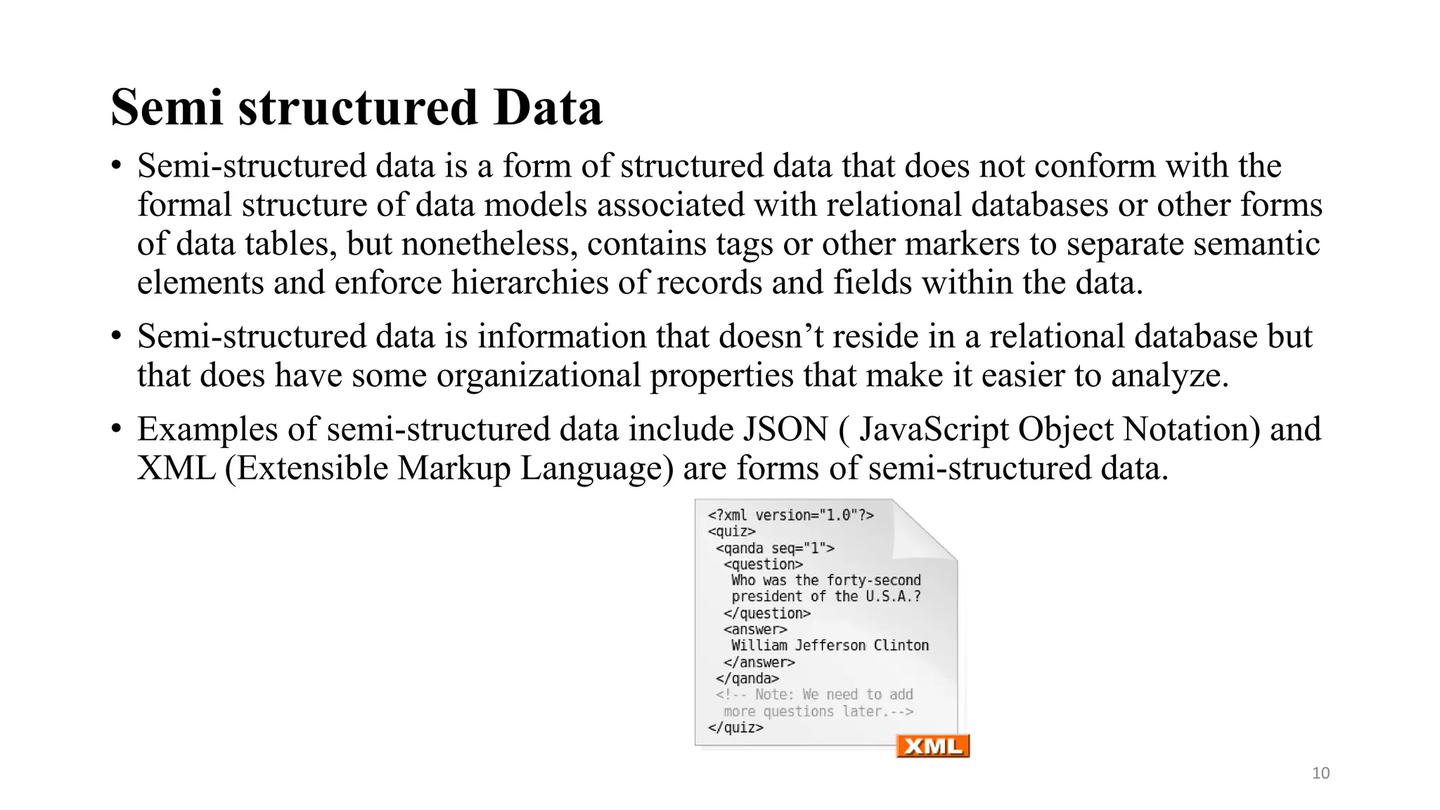 Semi structured Data
• Semi-structured data is a form of structured data that does not conform with the
formal structure of data models associated with relational databases or other forms
of data tables, but nonetheless, contains tags or other markers to separate semantic
elements and enforce hierarchies of records and fields within the data.
• Semi-structured data is information that doesn’t reside in a relational database but
that does have some organizational properties that make it easier to analyze.
• Examples of semi-structured data include JSON ( JavaScript Object Notation) and
XML (Extensible Markup Language) are forms of semi-structured data.
10
 