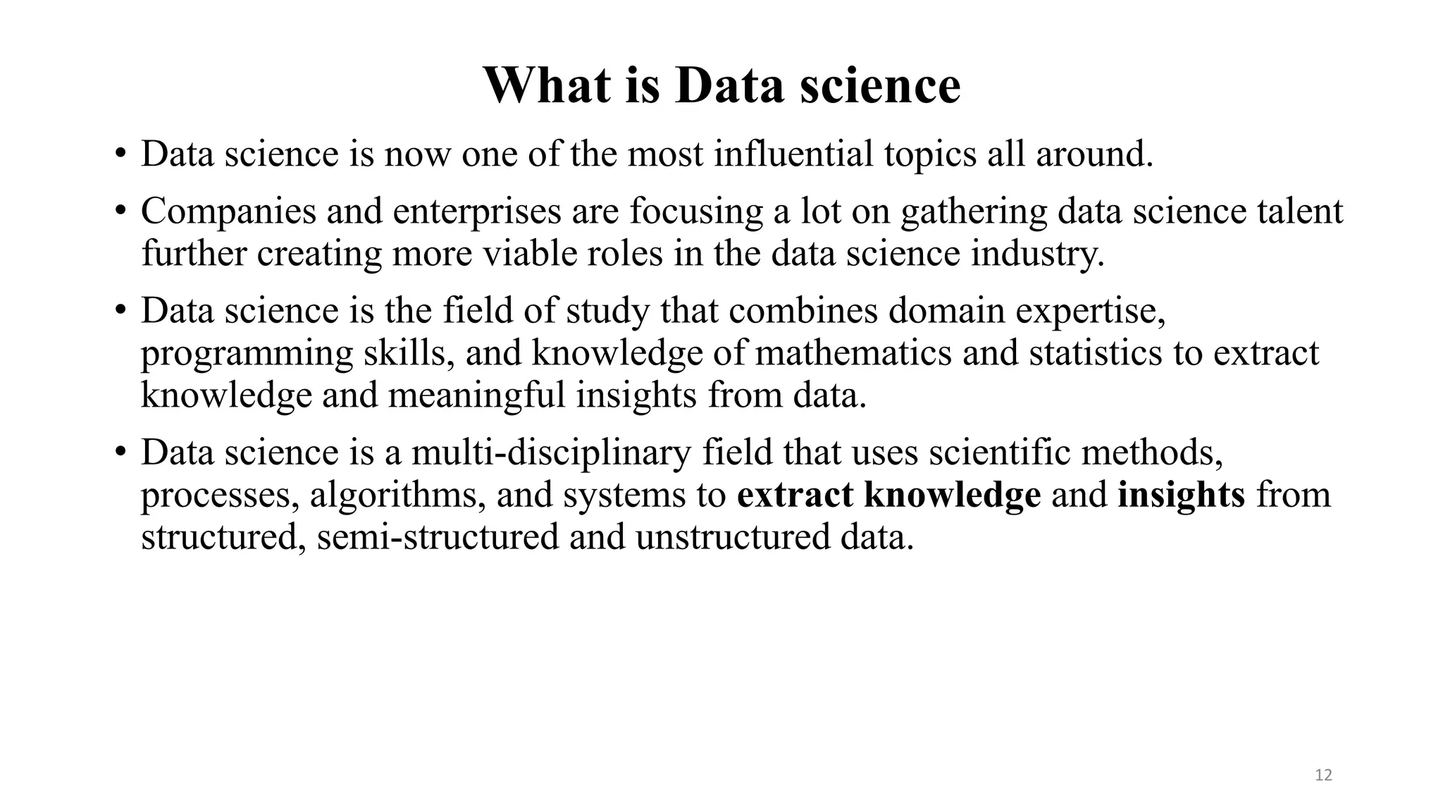 What is Data science
• Data science is now one of the most influential topics all around.
• Companies and enterprises are focusing a lot on gathering data science talent
further creating more viable roles in the data science industry.
• Data science is the field of study that combines domain expertise,
programming skills, and knowledge of mathematics and statistics to extract
knowledge and meaningful insights from data.
• Data science is a multi-disciplinary field that uses scientific methods,
processes, algorithms, and systems to extract knowledge and insights from
structured, semi-structured and unstructured data.
12
 