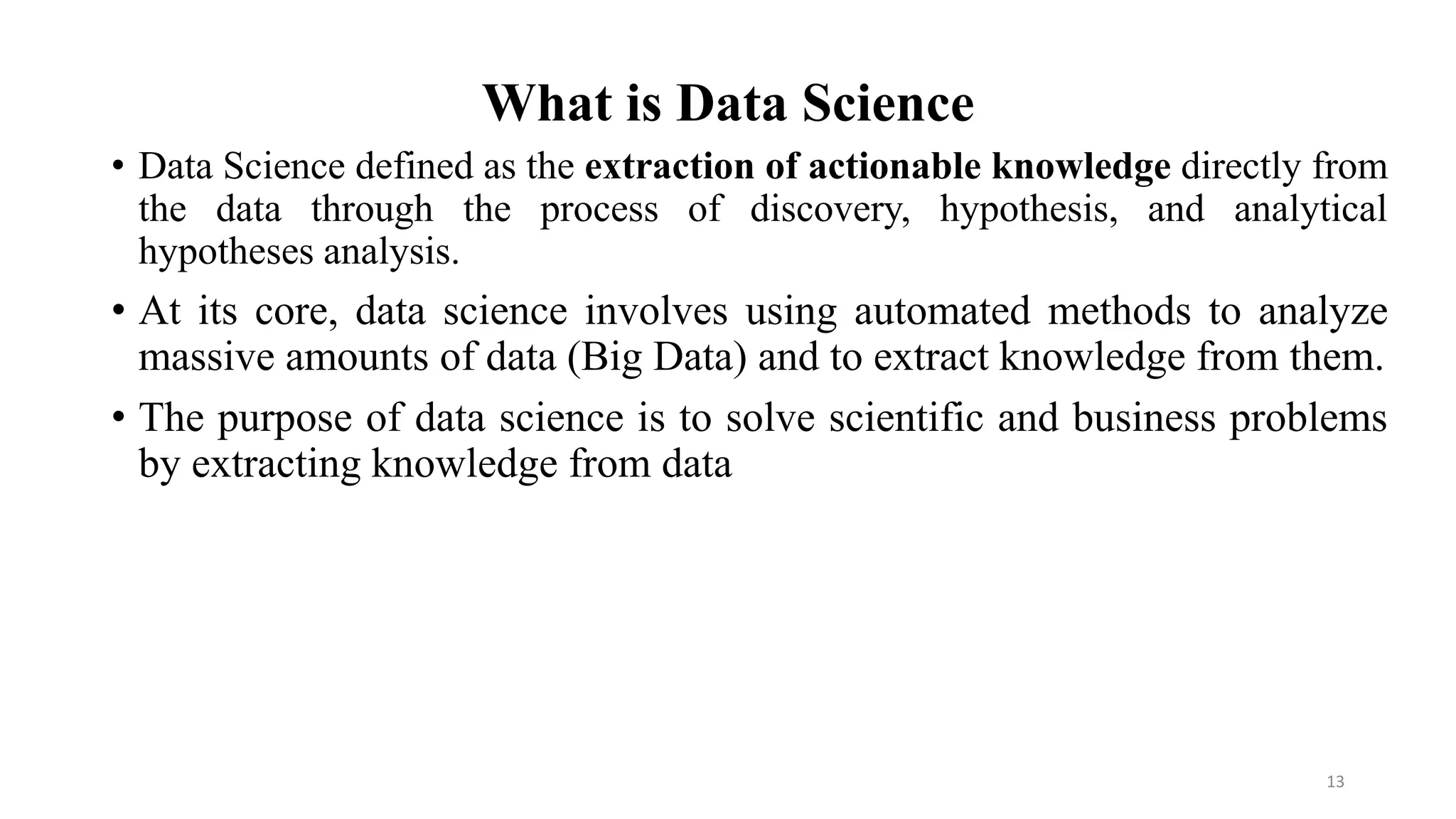 What is Data Science
• Data Science defined as the extraction of actionable knowledge directly from
the data through the process of discovery, hypothesis, and analytical
hypotheses analysis.
• At its core, data science involves using automated methods to analyze
massive amounts of data (Big Data) and to extract knowledge from them.
• The purpose of data science is to solve scientific and business problems
by extracting knowledge from data
13
 