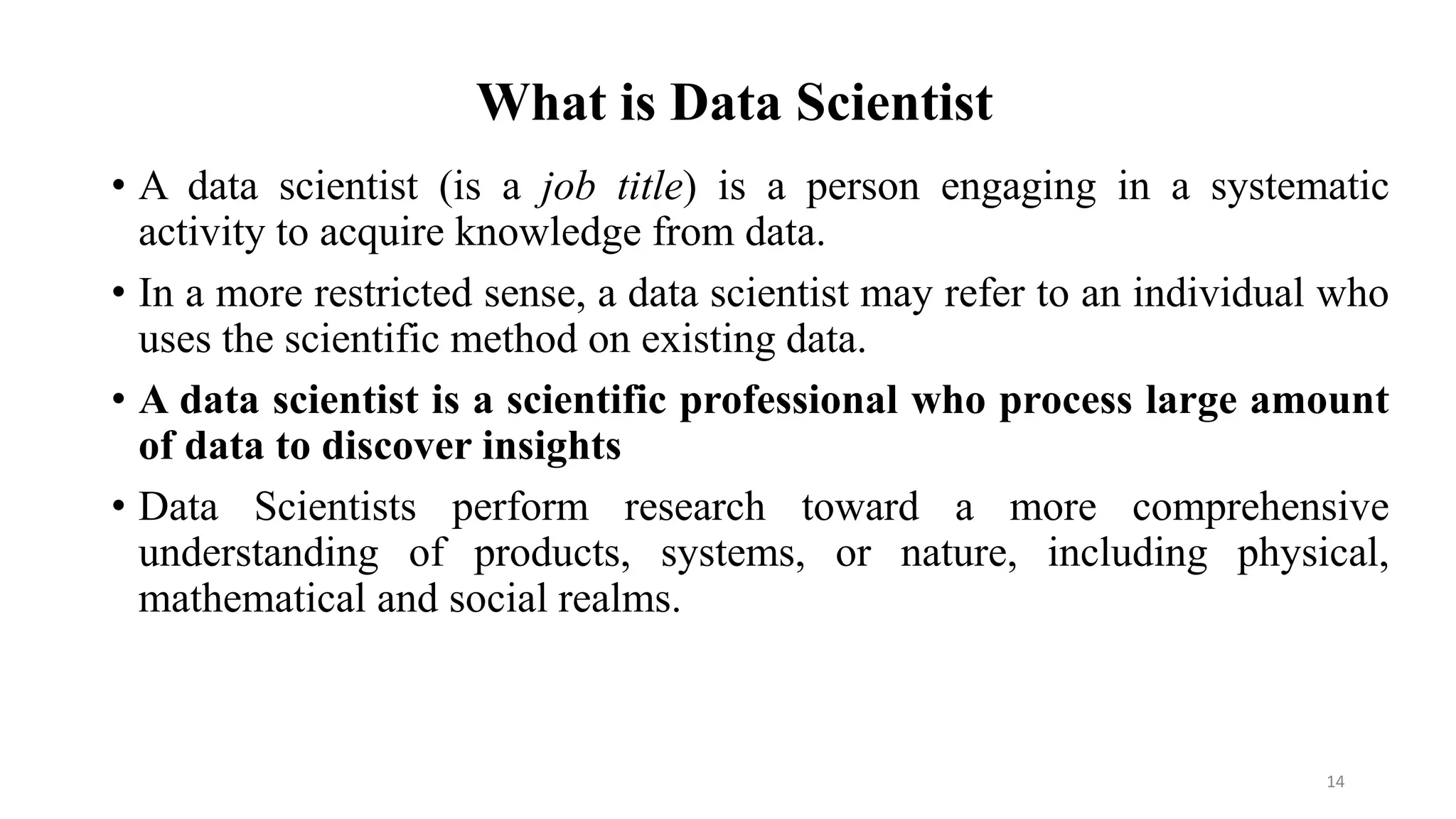 What is Data Scientist
• A data scientist (is a job title) is a person engaging in a systematic
activity to acquire knowledge from data.
• In a more restricted sense, a data scientist may refer to an individual who
uses the scientific method on existing data.
• A data scientist is a scientific professional who process large amount
of data to discover insights
• Data Scientists perform research toward a more comprehensive
understanding of products, systems, or nature, including physical,
mathematical and social realms.
14
 