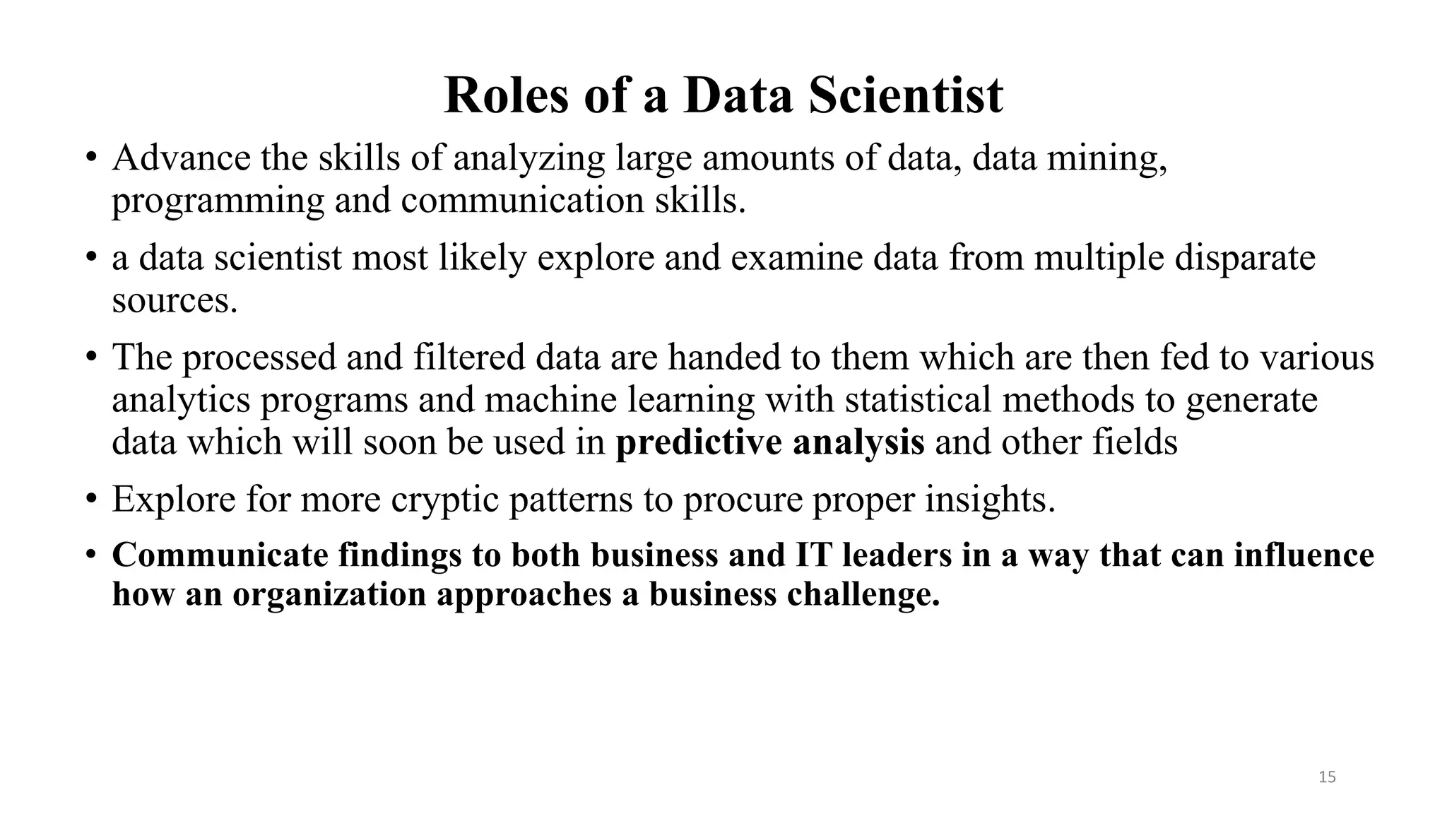 Roles of a Data Scientist
• Advance the skills of analyzing large amounts of data, data mining,
programming and communication skills.
• a data scientist most likely explore and examine data from multiple disparate
sources.
• The processed and filtered data are handed to them which are then fed to various
analytics programs and machine learning with statistical methods to generate
data which will soon be used in predictive analysis and other fields
• Explore for more cryptic patterns to procure proper insights.
• Communicate findings to both business and IT leaders in a way that can influence
how an organization approaches a business challenge.
15
 