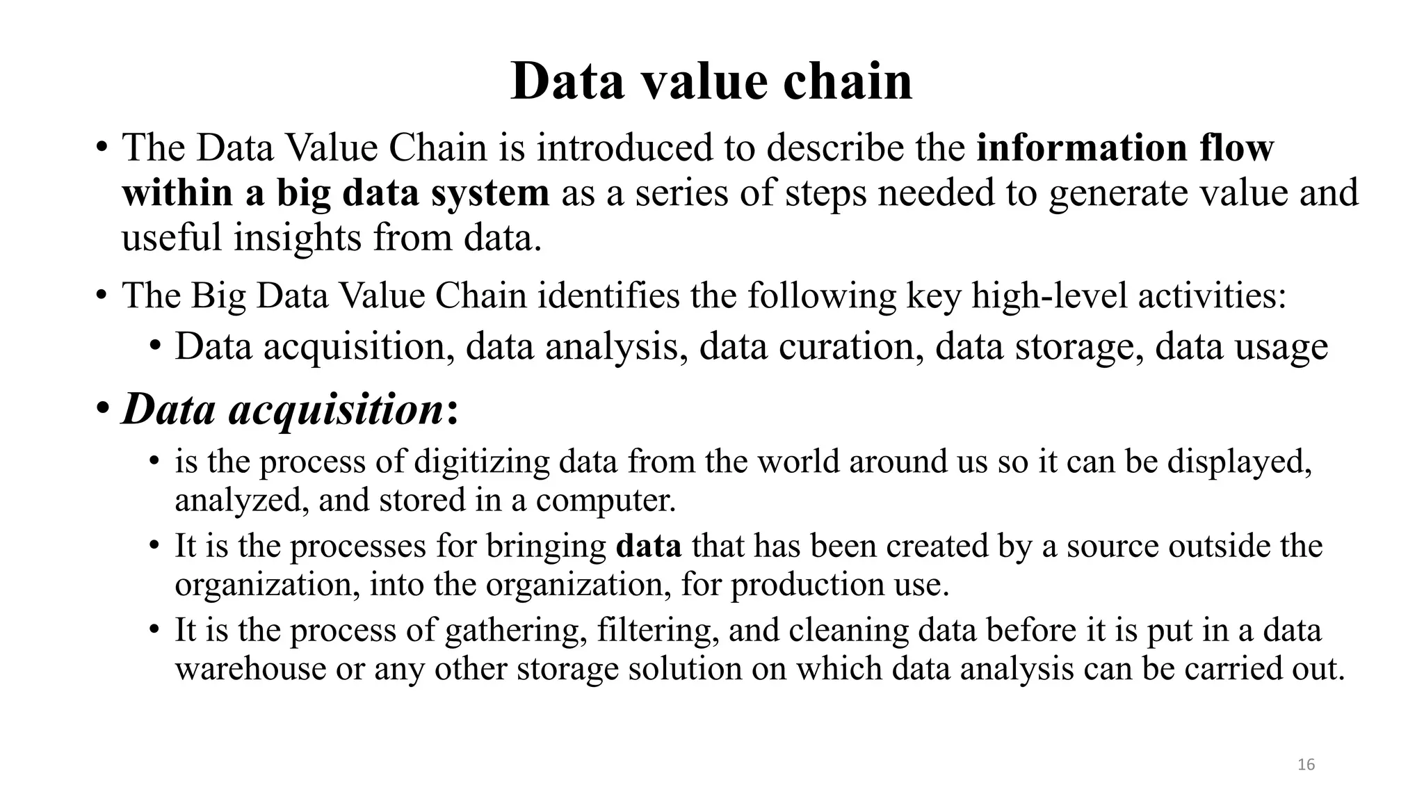 Data value chain
• The Data Value Chain is introduced to describe the information flow
within a big data system as a series of steps needed to generate value and
useful insights from data.
• The Big Data Value Chain identifies the following key high-level activities:
• Data acquisition, data analysis, data curation, data storage, data usage
• Data acquisition:
• is the process of digitizing data from the world around us so it can be displayed,
analyzed, and stored in a computer.
• It is the processes for bringing data that has been created by a source outside the
organization, into the organization, for production use.
• It is the process of gathering, filtering, and cleaning data before it is put in a data
warehouse or any other storage solution on which data analysis can be carried out.
16
 