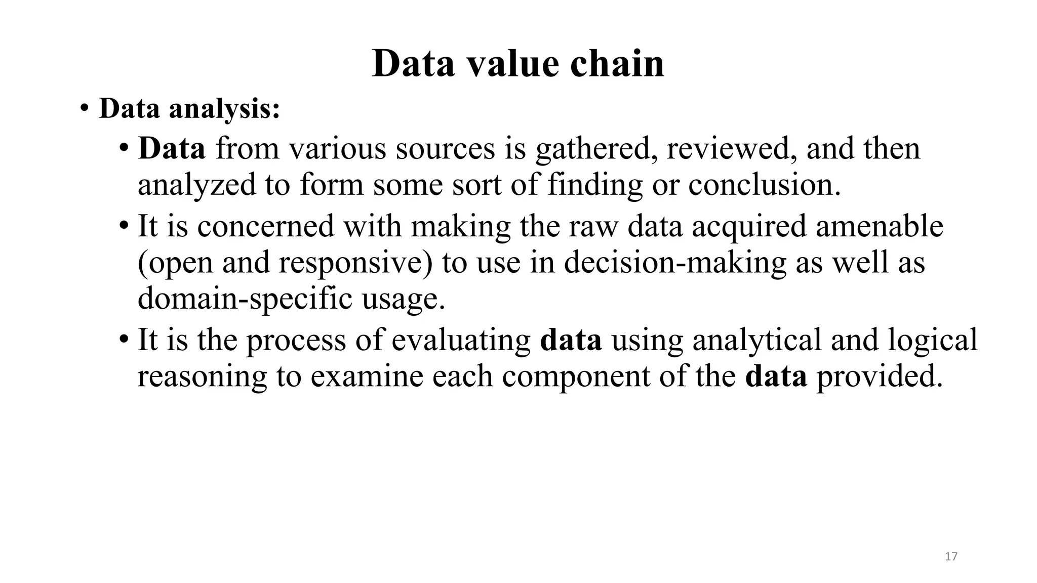 Data value chain
• Data analysis:
• Data from various sources is gathered, reviewed, and then
analyzed to form some sort of finding or conclusion.
• It is concerned with making the raw data acquired amenable
(open and responsive) to use in decision-making as well as
domain-specific usage.
• It is the process of evaluating data using analytical and logical
reasoning to examine each component of the data provided.
17
 