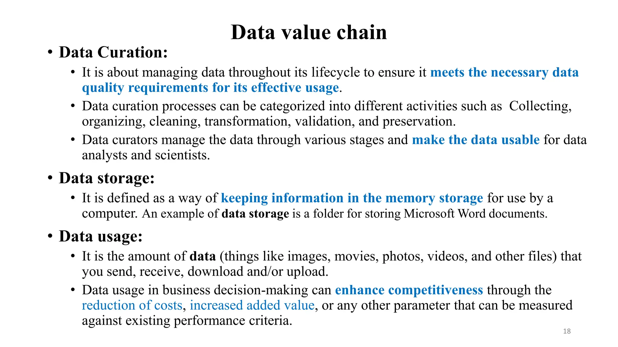 Data value chain
• Data Curation:
• It is about managing data throughout its lifecycle to ensure it meets the necessary data
quality requirements for its effective usage.
• Data curation processes can be categorized into different activities such as Collecting,
organizing, cleaning, transformation, validation, and preservation.
• Data curators manage the data through various stages and make the data usable for data
analysts and scientists.
• Data storage:
• It is defined as a way of keeping information in the memory storage for use by a
computer. An example of data storage is a folder for storing Microsoft Word documents.
• Data usage:
• It is the amount of data (things like images, movies, photos, videos, and other files) that
you send, receive, download and/or upload.
• Data usage in business decision-making can enhance competitiveness through the
reduction of costs, increased added value, or any other parameter that can be measured
against existing performance criteria.
18
 