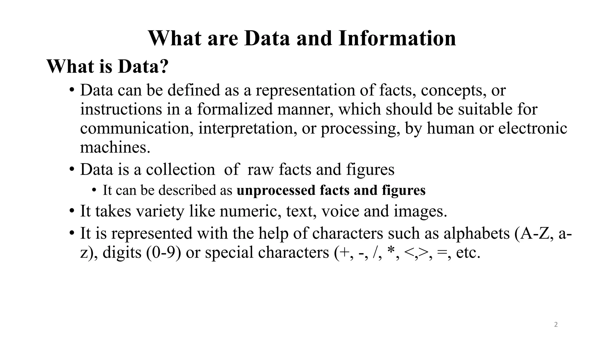 What are Data and Information
What is Data?
• Data can be defined as a representation of facts, concepts, or
instructions in a formalized manner, which should be suitable for
communication, interpretation, or processing, by human or electronic
machines.
• Data is a collection of raw facts and figures
• It can be described as unprocessed facts and figures
• It takes variety like numeric, text, voice and images.
• It is represented with the help of characters such as alphabets (A-Z, a-
z), digits (0-9) or special characters (+, -, /, *, <,>, =, etc.
2
 
