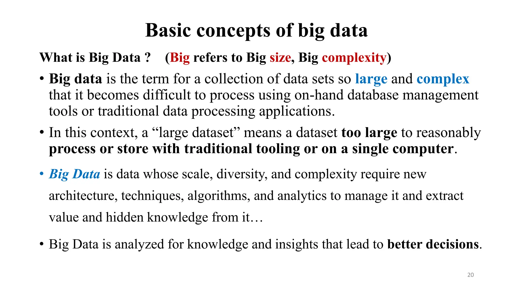 Basic concepts of big data
What is Big Data ? (Big refers to Big size, Big complexity)
• Big data is the term for a collection of data sets so large and complex
that it becomes difficult to process using on-hand database management
tools or traditional data processing applications.
• In this context, a “large dataset” means a dataset too large to reasonably
process or store with traditional tooling or on a single computer.
• Big Data is data whose scale, diversity, and complexity require new
architecture, techniques, algorithms, and analytics to manage it and extract
value and hidden knowledge from it…
• Big Data is analyzed for knowledge and insights that lead to better decisions.
20
 