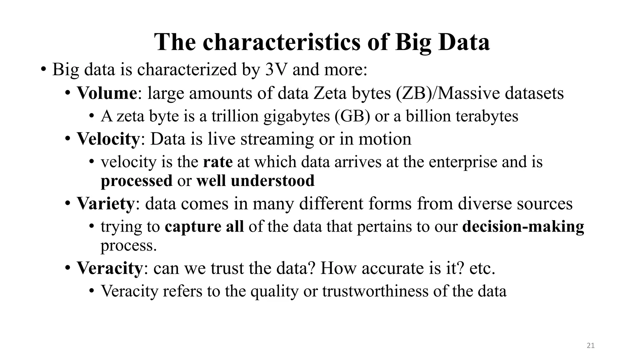 The characteristics of Big Data
• Big data is characterized by 3V and more:
• Volume: large amounts of data Zeta bytes (ZB)/Massive datasets
• A zeta byte is a trillion gigabytes (GB) or a billion terabytes
• Velocity: Data is live streaming or in motion
• velocity is the rate at which data arrives at the enterprise and is
processed or well understood
• Variety: data comes in many different forms from diverse sources
• trying to capture all of the data that pertains to our decision-making
process.
• Veracity: can we trust the data? How accurate is it? etc.
• Veracity refers to the quality or trustworthiness of the data
21
 