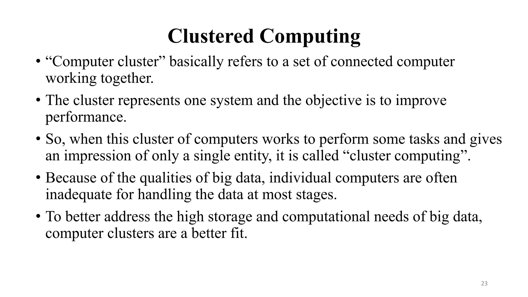Clustered Computing
• “Computer cluster” basically refers to a set of connected computer
working together.
• The cluster represents one system and the objective is to improve
performance.
• So, when this cluster of computers works to perform some tasks and gives
an impression of only a single entity, it is called “cluster computing”.
• Because of the qualities of big data, individual computers are often
inadequate for handling the data at most stages.
• To better address the high storage and computational needs of big data,
computer clusters are a better fit.
23
 