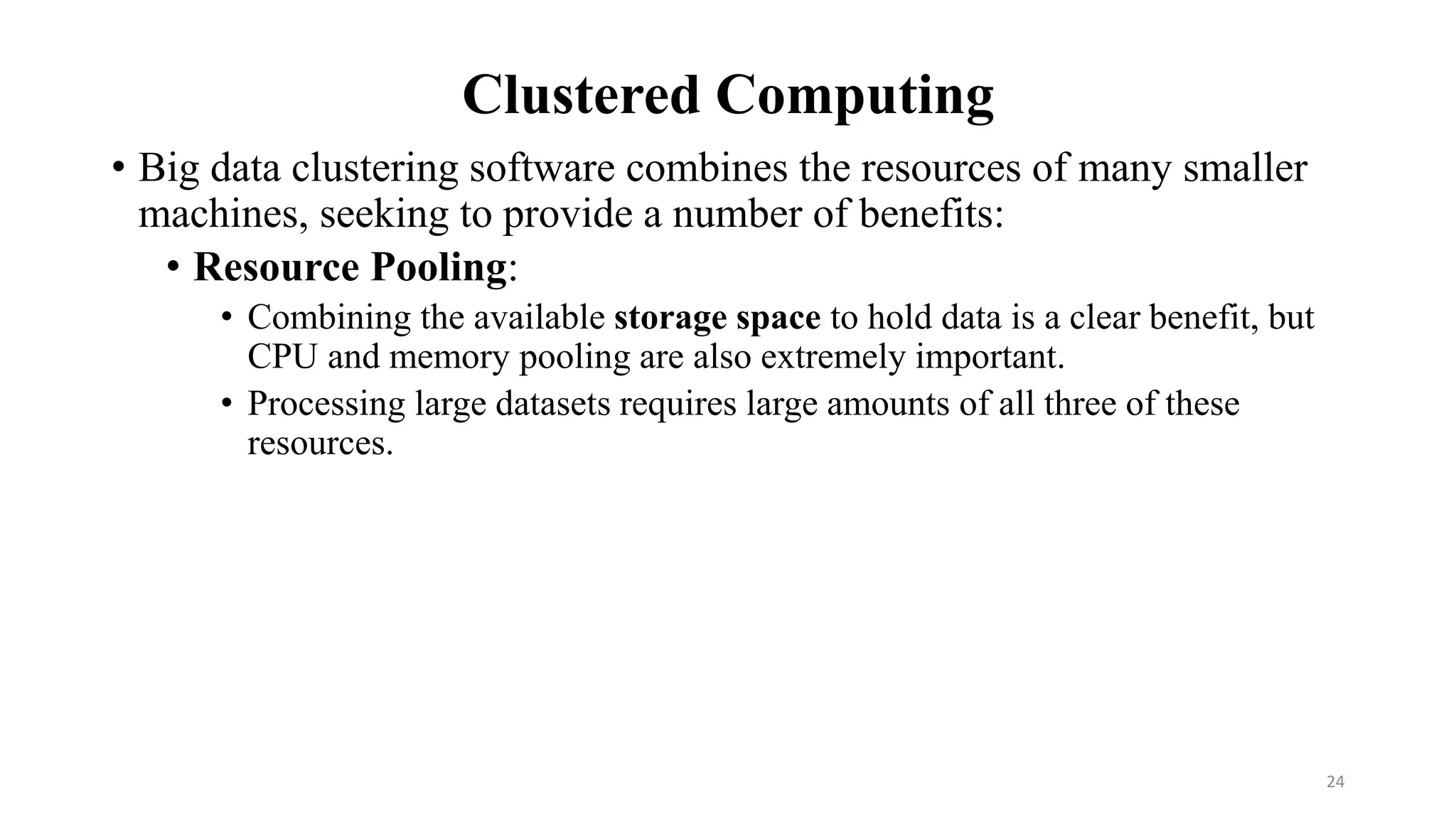 Clustered Computing
• Big data clustering software combines the resources of many smaller
machines, seeking to provide a number of benefits:
• Resource Pooling:
• Combining the available storage space to hold data is a clear benefit, but
CPU and memory pooling are also extremely important.
• Processing large datasets requires large amounts of all three of these
resources.
24
 
